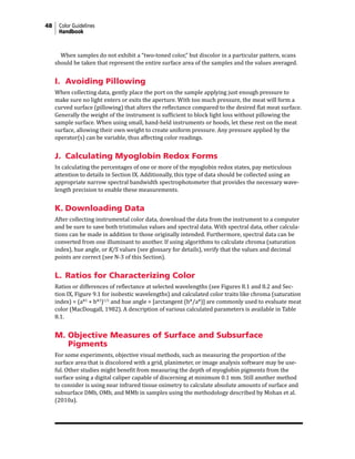 48 Color Guidelines
Handbook
When samples do not exhibit a “two-toned color,” but discolor in a particular pattern, scans
should be taken that represent the entire surface area of the samples and the values averaged.
I. Avoiding Pillowing
When collecting data, gently place the port on the sample applying just enough pressure to
make sure no light enters or exits the aperture. With too much pressure, the meat will form a
curved surface (pillowing) that alters the reflectance compared to the desired flat meat surface.
Generally the weight of the instrument is sufficient to block light loss without pillowing the
sample surface. When using small, hand-held instruments or hoods, let these rest on the meat
surface, allowing their own weight to create uniform pressure. Any pressure applied by the
operator(s) can be variable, thus affecting color readings.
J.	Calculating Myoglobin Redox Forms
In calculating the percentages of one or more of the myoglobin redox states, pay meticulous
attention to details in Section IX. Additionally, this type of data should be collected using an
appropriate narrow spectral bandwidth spectrophotometer that provides the necessary wave-
length precision to enable these measurements.
K. Downloading Data
After collecting instrumental color data, download the data from the instrument to a computer
and be sure to save both tristimulus values and spectral data. With spectral data, other calcula-
tions can be made in addition to those originally intended. Furthermore, spectral data can be
converted from one illuminant to another. If using algorithms to calculate chroma (saturation
index), hue angle, or K/S values (see glossary for details), verify that the values and decimal
points are correct (see N-3 of this Section).
L. Ratios for Characterizing Color
Ratios or differences of reflectance at selected wavelengths (see Figures 8.1 and 8.2 and Sec-
tion IX, Figure 9.1 for isobestic wavelengths) and calculated color traits like chroma (saturation
index) = (a*2
+ b*2
)1/2
and hue angle = [arctangent (b*/a*)] are commonly used to evaluate meat
color (MacDougall, 1982). A description of various calculated parameters is available in Table
8.1.
M. Objective Measures of Surface and Subsurface
Pigments
For some experiments, objective visual methods, such as measuring the proportion of the
surface area that is discolored with a grid, planimeter, or image analysis software may be use-
ful. Other studies might benefit from measuring the depth of myoglobin pigments from the
surface using a digital caliper capable of discerning at minimum 0.1 mm. Still another method
to consider is using near infrared tissue oximetry to calculate absolute amounts of surface and
subsurface DMb, OMb, and MMb in samples using the methodology described by Mohan et al.
(2010a).
 