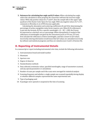 52 Color Guidelines
Handbook
3. Nuisances for calculating hue angle and K/S values. When calculating hue angle,
unless the calculation is done properly, the researcher will have the incorrect angle
values. With only positive values for a* and b*, then the sample falls in the upper right
quadrant of the Hunter Color Space for hue angle. With any negative values of a* or b*,
comments in McLellan et al. (1995) become applicable.
Calculating the absorption and scattering coefficients (K and S) for determining the
percentage of surface myoglobin redox forms requires care. When R (% reflectance)
is put into the formula, K/S for a specific wavelength = (1 − R)2
÷ (2R), the R must
be expressed as a decimal, not as a percentage. When interpolation is needed of the
reflectance at wavelengths not given by the instrument (such as 474 nm, 572 nm),
first calculate the reflectance at these wavelengths, and then convert to K/S values.
Incorrectly entering information would mean that K/S values are calculated incorrectly
by software and statistical programs and thus are valueless (see A and C of Section IX).
O. Reporting of Instrumental Details
In a manuscript or report including instrumental color data, include the following information:
1. Instrumentation brand and model number
2. Illuminant
3. Aperture size
4. Degree of observer
5. Standardization methods
6. Data collected, tristimulus values, specified wavelengths, range of nanometers scanned,
and any special parameters or calculations
7. Number of scans per sample and if the scans were averaged for statistical analysis
8. Scanning frequency and whether a single sample was scanned repeatedly during display
or whether different samples represented the same experimental unit
9. Type of packaging used
10. If packages were opened or unopened at the time of scanning
 