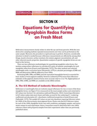 53
Section IX
Equations for Quantifying
Myoglobin Redox Forms
on Fresh Meat
Reflectance measurement closely relates to what the eye and brain perceive. With this non-
destructive sampling method, repeated measurements over time can be performed on the
same sample. Moreover, the procedure is rapid and easy to perform. However, considerable
attention to detail is needed because reflectance measurements are affected by among other
things, muscle structure, surface moisture, fat content, pigment concentrations, pH, and
other inherent muscle properties. Quantitative analyses of specific myoglobin forms are out-
lined in this Section.
There are two reflectance methodologies for quantifying myoglobin redox forms. One
involves using surface reflectance to calculate K/S ratios at isobestic wavelengths for each
myoglobin redox form (Francis and Clydesdale, 1975). The other method uses selected
wavelengths with a correction factor (Krzywicki, 1979) to calculate percentages of DMb and
MMb and determines OMb by difference from 100%.
Estimating DMb, OMb, and MMb (and the equivalent hemoglobin forms) is essential for
basic studies of meat pigment stability. However, Ledward (1970) warns that reflectance
estimates of the pigment chemical forms were accurate only to ± 6 or 7%. Digital photos of
DMb, OMb, COMb, and MMb are available on the AMSA website.
A. The K/S Method of Isobestic Wavelengths
Reflectance at wavelengths that are isobestic (equal reflectance for two or more of the three
myoglobin forms; see Figure 9.1) is measured on the meat sample surface and converted to
K/S values (see Section C for calculation, Judd and Wyszecki, 1963). Converting reflectance
to K/S values makes data more linear and helps account for the scattering (S = scattering
coefficient) and absorptive (K = absorbance coefficient) properties of meat (Francis and
Clydesdale, 1975). The sample K/S values are put into equations requiring reference values
for 100% of the three primary meat pigment forms. Please note that K/S reference values
for each of the 100% myoglobin forms vary with conditions, packaging, samples, and instru-
ments unique to each experiment. Hence, researchers need to determine their own 100%
reference values with prepared samples from their experiment rather than use previously
published values.
 