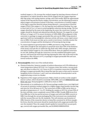 Section IX: 55
	Equations for Quantifying Myoglobin Redox Forms on Fresh Meat
residual oxygen is <1%, increase the residual oxygen by injecting a known volume of
atmospheric air (which should be about 20.6% oxygen) into the oxygen-imperme-
able bag using a self-sealing septum, syringe, and a thin needle. With the approximate
volume of the bag and the known oxygen concentration, use the following formula to
adjust oxygen concentration (volume of the bag × concentration of residual oxygen
in the bag) to equal the [desired volume being adjusted × concentration of desired
oxygen (1%)]. If the oxygen is >1%, the bag may need additional flushing. Use a gas
to meat ratio of 3 to 1 or more to avoid myoglobin reduction during storage. The less
oxygen absorbed by the meat at the beginning, the easier the conversion; residual
oxygen should be checked and adjusted periodically. Maintain 1% oxygen for at least
48 hours or longer at 4°C to ensure formation of 100% MMb. When pigment is fully
converted, re-package in oxygen-permeable film and scan for MMb. Using stored or
aged meat with low metmyoglobin reductase activity will mean a more rapid conver-
sion to MMb. Fresh meat can take up to a week to turn brown. Carefully monitor the
concentration of oxygen and the development of browning during storage.
c. To convert pigment in ground product to MMb, put meat in a bag, flatten it with a
roller (thin enough for the atmosphere to penetrate more than 50% of the thickness
of the meat), evacuate the air within the bag, flush with 100% nitrogen, determine
and adjust residual oxygen to 1% as described above. Store for pigment conversion
on one side. Halfway through the conversion, turn the modified atmosphere pack-
age over and loosen the meat from the bag exposing the other side of the meat to the
atmosphere. After 48 hours at 4°C, re-package in oxygen-permeable film and scan
several surfaces for MMb.
2. Deoxymyoglobin. Select one of the methods below.
a. Chemical Induction: Immerse samples of uniform dimensions in 0.15% dithionite at
room temperature (about 20°C) for 1 to 2 minutes, drain, blot surface, vacuum pack-
age, and allow to reduce for 1 to 2 hours at 20°C to maximize conversion to DMb. Re-
package in oxygen-permeable film to keep film type the same as that used to measure
myoglobin forms in Sections 1 and 3 and scan immediately. Ground product can be
supported using a screen in a beaker.
b. Regulation of the oxygen partial pressure: Make a fresh-cut surface on the sample’s
interior surface, which should be essentially 100% DMb, and scan IMMEDIATELY and
likely only once. Deoxymyoglobin is difficult to retain at 100%.
c. Alternatively or in combination to 2b: Vacuum package samples (use a very high level
of vacuum to minimize residual oxygen) in a highly oxygen-impermeable vacuum bag
and store for 24 to 48 hours at 4°C. The conversion of OMb to DMb can be slow, es-
pecially at temperatures of −1 to 4°C. Holding the samples at 20°C for at least 50% of
the time will help a more completely convert OMb to DMb. Usually, MMb forms first
from OMb due to the low partial pressure of oxygen and with time MMb converts to
DMb. Scan through the vacuum packaging film if the instrument was standardized
with the vacuum film over the tile standards. This will minimize any formation of
OMb. However, if the researcher desires to keep film consistent for all three myoglo-
bin forms, then the instrument should be standardized with oxygen permeable film
over the standard. Then, the sample should rapidly be removed from vacuum pack-
age, covered with oxygen permeable film, and SCANNED IMMEDIATELY.
 
