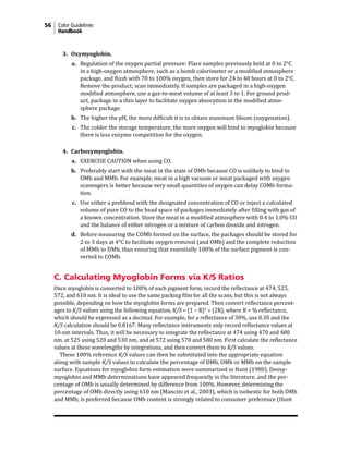 56 Color Guidelines
Handbook
3. Oxymyoglobin.
a. Regulation of the oxygen partial pressure: Place samples previously held at 0 to 2°C
in a high-oxygen atmosphere, such as a bomb calorimeter or a modified atmosphere
package, and flush with 70 to 100% oxygen, then store for 24 to 48 hours at 0 to 2°C.
Remove the product; scan immediately. If samples are packaged in a high-oxygen
modified atmosphere, use a gas-to-meat volume of at least 3 to 1. For ground prod-
uct, package in a thin layer to facilitate oxygen absorption in the modified atmo-
sphere package.
b. The higher the pH, the more difficult it is to obtain maximum bloom (oxygenation).
c. The colder the storage temperature, the more oxygen will bind to myoglobin because
there is less enzyme competition for the oxygen.
4. Carboxymyoglobin.
a. EXERCISE CAUTION when using CO.
b. Preferably start with the meat in the state of DMb because CO is unlikely to bind to
OMb and MMb. For example, meat in a high vacuum or meat packaged with oxygen
scavengers is better because very small quantities of oxygen can delay COMb forma-
tion.
c. Use either a preblend with the designated concentration of CO or inject a calculated
volume of pure CO to the head space of packages immediately after filling with gas of
a known concentration. Store the meat in a modified atmosphere with 0.4 to 1.0% CO
and the balance of either nitrogen or a mixture of carbon dioxide and nitrogen.
d. Before measuring the COMb formed on the surface, the packages should be stored for
2 to 3 days at 4°C to facilitate oxygen removal (and OMb) and the complete reduction
of MMb to DMb, thus ensuring that essentially 100% of the surface pigment is con-
verted to COMb.
C. Calculating Myoglobin Forms via K/S Ratios
Once myoglobin is converted to 100% of each pigment form, record the reflectance at 474, 525,
572, and 610 nm. It is ideal to use the same packing film for all the scans, but this is not always
possible, depending on how the myoglobin forms are prepared. Then convert reflectance percent-
ages to K/S values using the following equation, K/S = (1 − R)2
÷ (2R), where R = % reflectance,
which should be expressed as a decimal. For example, for a reflectance of 30%, use 0.30 and the
K/S calculation should be 0.8167. Many reflectance instruments only record reflectance values at
10-nm intervals. Thus, it will be necessary to integrate the reflectance at 474 using 470 and 480
nm, at 525 using 520 and 530 nm, and at 572 using 570 and 580 nm. First calculate the reflectance
values at these wavelengths by integrations, and then convert them to K/S values.
These 100% reference K/S values can then be substituted into the appropriate equation
along with sample K/S values to calculate the percentage of DMb, OMb or MMb on the sample
surface. Equations for myoglobin form estimation were summarized in Hunt (1980). Deoxy-
myoglobin and MMb determinations have appeared frequently in the literature, and the per-
centage of OMb is usually determined by difference from 100%. However, determining the
percentage of OMb directly using 610 nm (Mancini et al., 2003), which is isobestic for both DMb
and MMb, is preferred because OMb content is strongly related to consumer preference (Hunt
 