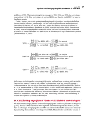 Section IX: 57
	Equations for Quantifying Myoglobin Redox Forms on Fresh Meat
and Kropf, 1988). When determining the percentages of DMb, OMb, and MMb, the percentages
may not total 100%. If the percentages do not total 100%, see Mancini et al. (2003) for ways to
handle these data.
Product in many case-ready packages can be enhanced with various ingredients, including
lactate. Creating reference standards for 100% of each myoglobin form as well as equation-
dependent calculations rely on the reflectance properties of meat, which can be influenced
by salt and other ingredients (Lamkey et al., 1986; Swatland and Barbut, 1999). To maximize
accuracy in estimating myoglobin redox forms on the surface of enhanced product, reference
standards for 100% DMb, OMb, and MMb should be derived specifically from enhanced product
(Ramanathan et al., 2010).
Reflectance methodology for estimating COMb on the surface of meat is not currently available.
Nevertheless, spectral characteristics of beef steaks exposed to carbon monoxide suggest a
reflectance peak at 500 nm and an absorbance Soret wavelength at 420 nm for COMb (Wolfe et
al., 1978; Ramanathan et al., 2010). Similar results for tuna muscle have been noted (Smulevich
et al., 2007). Suman et al. (2006) published absorbance spectra for purified bovine COMb
solutions and concluded that the ratio of absorbance at 543 nm ÷ absorbance at 581 nm could
be used to differentiate between COMb and OMb. Additionally, a distinct absorbance valley at
503 nm was reported for 100% COMb samples.
D. Calculating Myoglobin Forms via Selected Wavelengths
An alternative to using K/S ratios for determining myoglobin forms was presented by Krzywicki
(1979). Because 100% conversion of the pigments is not necessary with this method, it does
have an advantage. Deoxymyoglobin and MMb are determined and OMb is calculated indirectly
by subtracting their combined percentages from 100%. The method is based on the concept of
1	
  Equations	
  for	
  section	
  IX	
  Part	
  C	
  
	
  
%𝑂𝑂𝑂𝑂𝑂𝑂 =
𝐾𝐾 𝑆𝑆   610
𝐾𝐾 𝑆𝑆   525
  𝑓𝑓𝑓𝑓𝑓𝑓  100%  𝑀𝑀𝑀𝑀𝑀𝑀 −
𝐾𝐾 𝑆𝑆   610
𝐾𝐾 𝑆𝑆   525
  𝑓𝑓𝑓𝑓𝑓𝑓  𝑠𝑠𝑠𝑠𝑠𝑠𝑠𝑠𝑠𝑠𝑠𝑠
𝐾𝐾 𝑆𝑆   610
𝐾𝐾 𝑆𝑆   525
  𝑓𝑓𝑓𝑓𝑓𝑓  100%  𝑀𝑀𝑀𝑀𝑀𝑀 −
𝐾𝐾 𝑆𝑆   610
𝐾𝐾 𝑆𝑆   525
  𝑓𝑓𝑓𝑓𝑓𝑓  100%  𝑂𝑂𝑂𝑂𝑂𝑂
×100	
  
	
  
%𝑀𝑀𝑀𝑀𝑀𝑀 =
𝐾𝐾 𝑆𝑆   572
𝐾𝐾 𝑆𝑆   525
  𝑓𝑓𝑓𝑓𝑓𝑓  100%  𝐷𝐷𝐷𝐷𝐷𝐷 −
𝐾𝐾 𝑆𝑆   572
𝐾𝐾 𝑆𝑆   525
  𝑓𝑓𝑓𝑓𝑓𝑓  𝑠𝑠𝑠𝑠𝑠𝑠𝑠𝑠𝑠𝑠𝑠𝑠
𝐾𝐾 𝑆𝑆   572
𝐾𝐾 𝑆𝑆   525
  𝑓𝑓𝑓𝑓𝑓𝑓  100%  𝐷𝐷𝐷𝐷𝐷𝐷 −
𝐾𝐾 𝑆𝑆   572
𝐾𝐾 𝑆𝑆   525
  𝑓𝑓𝑓𝑓𝑓𝑓  100%  𝑀𝑀𝑀𝑀𝑀𝑀
×100	
  
	
  
%𝐷𝐷𝐷𝐷𝐷𝐷 =
𝐾𝐾 𝑆𝑆   474
𝐾𝐾 𝑆𝑆   525
  𝑓𝑓𝑓𝑓𝑓𝑓  100%  𝑂𝑂𝑂𝑂𝑂𝑂 −
𝐾𝐾 𝑆𝑆   474
𝐾𝐾 𝑆𝑆   525
  𝑓𝑓𝑓𝑓𝑓𝑓  𝑠𝑠𝑠𝑠𝑠𝑠𝑠𝑠𝑠𝑠𝑠𝑠
𝐾𝐾 𝑆𝑆   474
𝐾𝐾 𝑆𝑆   525
  𝑓𝑓𝑓𝑓𝑓𝑓  100%  𝑂𝑂𝑂𝑂𝑂𝑂 −
𝐾𝐾 𝑆𝑆   474
𝐾𝐾 𝑆𝑆   525
  𝑓𝑓𝑓𝑓𝑓𝑓  100%  𝐷𝐷𝐷𝐷𝐷𝐷
×100	
  
	
  
	
  
	
   	
  
 