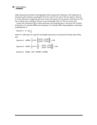 58 Color Guidelines
Handbook
reflex attenuance (A) which is the logarithm of the reciprocal of reflectance. The reflectance is
measured at the isobestic wavelengths 474, 525, and 572 nm and at 730 nm, which is referred
to as the reflectance of pigment-free meat. Some instruments do not measure reflectance at 730
nm, in which case a reading at 700 nm or any wavelength closer to 730 nm, can be used.
Convert the reflectance (R) to reflex attenuance (A) using Equation 1 and insert the A-values
in Equation 2 to calculate MMb and in Equation 3 to calculate DMb. Oxymyoglobin is calculated
using Equation 4:
where R = reflectance at a specific wavelength expressed as a decimal (0.30 rather than 30%),
and
Equation 2: %MMb = �1.395 –� �� � 100
Equation 3: %DMb = �2.375 � �1 – �� � 100
Equation 4: %OMb = 100 – (%MMb + %DMb)
1
R
Equation 1: A = log
(A572 – A730)
(A525 – A730)
(A473 – A730)
(A525 – A730)
 