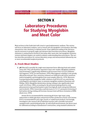 59
Section X
Laboratory Procedures
for Studying Myoglobin
and Meat Color
Most sections in this Guide deal with visual or spectrophotometric analyses. This section
will focus on laboratory analyses, such as muscle pH and myoglobin concentration, that help
characterize color chemistry in skeletal muscle. Some additional reading of the literature
may be necessary to properly apply and interpret data from these procedures. Myoglobin
chemistry is summarized in Section II, but many other meat color and myoglobin chemistry
reviews and book chapters are useful to enhance understanding these procedures. This sec-
tion describes procedures for various laboratory assays and measurements followed by one
or more recommended analytical protocols.
A. Fresh Meat Studies
1. pH. Meat pH is possibly the single most important factor affecting fresh and cooked
meat color. Thus, pH should be reported in meat color studies. Myoglobin oxidation
(and browning) is significantly inhibited as pH increases from 5.6 to 8.5 (Shikama
and Sugawara, 1978; Yin and Faustman, 1993). Meat pigment solubility is also greatly
affected by meat pH. Thus, extraction solutions are buffered to pH 6.8 for maximum
yield of myoglobin and hemoglobin from meat samples (Warriss, 1979). Moreover,
in preparing purified myoglobin, buffer solutions at pH 8.0 to 8.5 are used during
centrifugation and dialysis steps, to minimize myoglobin oxidation (Faustman and
Phillips, 2001). Myoglobin denaturation during cooking is also significantly lower
at pH >6.0 (Trout, 1989), accounting for the persistent pinking (hard-to-cook
phenomenon) of ground beef patties made from high pH, dark-cutting beef (Moiseev
and Cornforth, 1999). Conversely, as pH decreases to 5.5–5.7, premature browning of
beef patties during cooking will increase, because lower pH favors formation of MMb
(Hunt et al., 1999).
			 Section XI-A is recommended for measuring pH of pre-rigor meat, using
iodoacetate to inhibit glycolysis and prevent further production of lactic acid. Section
XI-B is recommended for post-rigor muscle or cooked meat products. Increasingly,
investigators also measure pH of individual muscles with a portable instrument
equipped with a penetrating pH probe. As with all pH measurements, the device must
be calibrated according to manufacturer’s instructions, using standard solutions for
 