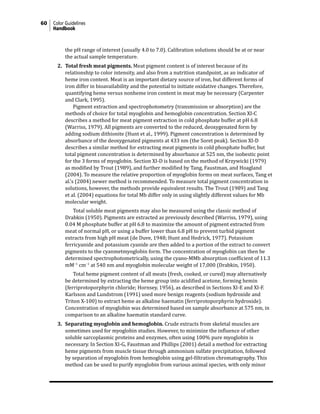 60 Color Guidelines
Handbook
the pH range of interest (usually 4.0 to 7.0). Calibration solutions should be at or near
the actual sample temperature.
2. Total fresh meat pigments. Meat pigment content is of interest because of its
relationship to color intensity, and also from a nutrition standpoint, as an indicator of
heme iron content. Meat is an important dietary source of iron, but different forms of
iron differ in bioavailability and the potential to initiate oxidative changes. Therefore,
quantifying heme versus nonheme iron content in meat may be necessary (Carpenter
and Clark, 1995).
			 Pigment extraction and spectrophotometry (transmission or absorption) are the
methods of choice for total myoglobin and hemoglobin concentration. Section XI-C
describes a method for meat pigment extraction in cold phosphate buffer at pH 6.8
(Warriss, 1979). All pigments are converted to the reduced, deoxygenated form by
adding sodium dithionite (Hunt et al., 1999). Pigment concentration is determined by
absorbance of the deoxygenated pigments at 433 nm (the Soret peak). Section XI-D
describes a similar method for extracting meat pigments in cold phosphate buffer, but
total pigment concentration is determined by absorbance at 525 nm, the isobestic point
for the 3 forms of myoglobin. Section XI-D is based on the method of Krzywicki (1979)
as modified by Trout (1989), and further modified by Tang, Faustman, and Hoagland
(2004). To measure the relative proportion of myoglobin forms on meat surfaces, Tang et
al.’s (2004) newer method is recommended. To measure total pigment concentration in
solutions, however, the methods provide equivalent results. The Trout (1989) and Tang
et al. (2004) equations for total Mb differ only in using slightly different values for Mb
molecular weight.
			 Total soluble meat pigments may also be measured using the classic method of
Drabkin (1950). Pigments are extracted as previously described (Warriss, 1979), using
0.04 M phosphate buffer at pH 6.8 to maximize the amount of pigment extracted from
meat of normal pH, or using a buffer lower than 6.8 pH to prevent turbid pigment
extracts from high pH meat (de Duve, 1948; Hunt and Hedrick, 1977). Potassium
ferricyanide and potassium cyanide are then added to a portion of the extract to convert
pigments to the cyanmetmyoglobin form. The concentration of myoglobin can then be
determined spectrophotometrically, using the cyano-MMb absorption coefficient of 11.3
mM−1
cm−1
at 540 nm and myoglobin molecular weight of 17,000 (Drabkin, 1950).
			 Total heme pigment content of all meats (fresh, cooked, or cured) may alternatively
be determined by extracting the heme group into acidified acetone, forming hemin
(ferriprotoporphyrin chloride; Hornsey, 1956), as described in Sections XI-E and XI-F.
Karlsson and Lundstrom (1991) used more benign reagents (sodium hydroxide and
Triton X-100) to extract heme as alkaline haematin (ferriprotoporphyrin hydroxide).
Concentration of myoglobin was determined based on sample absorbance at 575 nm, in
comparison to an alkaline haematin standard curve.
3. Separating myoglobin and hemoglobin. Crude extracts from skeletal muscles are
sometimes used for myoglobin studies. However, to minimize the influence of other
soluble sarcoplasmic proteins and enzymes, often using 100% pure myoglobin is
necessary. In Section XI-G, Faustman and Phillips (2001) detail a method for extracting
heme pigments from muscle tissue through ammonium sulfate precipitation, followed
by separation of myoglobin from hemoglobin using gel-filtration chromatography. This
method can be used to purify myoglobin from various animal species, with only minor
 