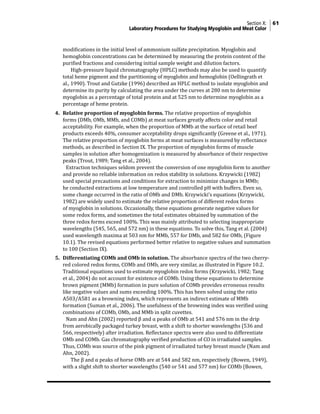 Section X: 61
Laboratory Procedures for Studying Myoglobin and Meat Color
modifications in the initial level of ammonium sulfate precipitation. Myoglobin and
hemoglobin concentrations can be determined by measuring the protein content of the
purified fractions and considering initial sample weight and dilution factors.
			 High-pressure liquid chromatography (HPLC) methods may also be used to quantify
total heme pigment and the partitioning of myoglobin and hemoglobin (Oellingrath et
al., 1990). Trout and Gutzke (1996) described an HPLC method to isolate myoglobin and
determine its purity by calculating the area under the curves at 280 nm to determine
myoglobin as a percentage of total protein and at 525 nm to determine myoglobin as a
percentage of heme protein.
4. Relative proportion of myoglobin forms. The relative proportion of myoglobin
forms (DMb, OMb, MMb, and COMb) at meat surfaces greatly affects color and retail
acceptability. For example, when the proportion of MMb at the surface of retail beef
products exceeds 40%, consumer acceptability drops significantly (Greene et al., 1971).
The relative proportion of myoglobin forms at meat surfaces is measured by reflectance
methods, as described in Section IX. The proportion of myoglobin forms of muscle
samples in solution after homogenization is measured by absorbance of their respective
peaks (Trout, 1989; Tang et al., 2004).
			 Extraction techniques seldom prevent the conversion of one myoglobin form to another
and provide no reliable information on redox stability in solutions. Krzywicki (1982)
used special precautions and conditions for extraction to minimize changes in MMb;
he conducted extractions at low temperature and controlled pH with buffers. Even so,
some change occurred in the ratio of OMb and DMb. Krzywicki’s equations (Krzywicki,
1982) are widely used to estimate the relative proportion of different redox forms
of myoglobin in solutions. Occasionally, these equations generate negative values for
some redox forms, and sometimes the total estimates obtained by summation of the
three redox forms exceed 100%. This was mainly attributed to selecting inappropriate
wavelengths (545, 565, and 572 nm) in these equations. To solve this, Tang et al. (2004)
used wavelength maxima at 503 nm for MMb, 557 for DMb, and 582 for OMb, (Figure
10.1). The revised equations performed better relative to negative values and summation
to 100 (Section IX).
5. Differentiating COMb and OMb in solution. The absorbance spectra of the two cherry-
red colored redox forms, COMb and OMb, are very similar, as illustrated in Figure 10.2.
Traditional equations used to estimate myoglobin redox forms (Krzywicki, 1982; Tang
et al., 2004) do not account for existence of COMb. Using these equations to determine
brown pigment (MMb) formation in pure solution of COMb provides erroneous results
like negative values and sums exceeding 100%. This has been solved using the ratio
A503/A581 as a browning index, which represents an indirect estimate of MMb
formation (Suman et al., 2006). The usefulness of the browning index was verified using
combinations of COMb, OMb, and MMb in split cuvettes.
			 Nam and Ahn (2002) reported β and α peaks of OMb at 541 and 576 nm in the drip
from aerobically packaged turkey breast, with a shift to shorter wavelengths (536 and
566, respectively) after irradiation. Reflectance spectra were also used to differentiate
OMb and COMb. Gas chromatography verified production of CO in irradiated samples.
Thus, COMb was source of the pink pigment of irradiated turkey breast muscle (Nam and
Ahn, 2002).
			 The β and α peaks of horse OMb are at 544 and 582 nm, respectively (Bowen, 1949),
with a slight shift to shorter wavelengths (540 or 541 and 577 nm) for COMb (Bowen,
 
