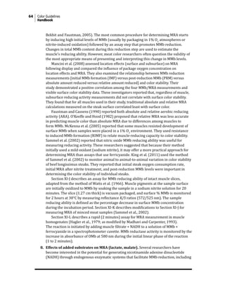 64 Color Guidelines
Handbook
Bekhit and Faustman, 2005). The most common procedure for determining MRA starts
by inducing high initial levels of MMb (usually by packaging in 1% O2
atmospheres or
nitrite-induced oxidation) followed by an assay step that promotes MMb reduction.
Changes in total MMb content during this reduction step are used to estimate the
muscle’s reducing ability. However, meat color researchers often question the validity of
the most appropriate means of presenting and interpreting this change in MMb levels.
		 Mancini et al. (2008) assessed location effects (surface and subsurface) on MRA
following display and compared the influence of package oxygen concentration on
location effects and MRA. They also examined the relationship between MMb reduction
measurements [initial MMb formation (IMF) versus post-reduction MMb (PRM) versus
absolute amount reduced versus relative amount reduced] and color stability. Their
study demonstrated a positive correlation among the four MMb/MRA measurements and
visible surface color stability data. These investigators reported that, regardless of muscle,
subsurface reducing activity measurements did not correlate with surface color stability.
They found that for all muscles used in their study, traditional absolute and relative MRA
calculations measured on the steak surface correlated least with surface color.
			 Faustman and Cassens (1990) reported both absolute and relative aerobic reducing
activity (ARA). O’Keeffe and Hood (1982) proposed that relative MRA was less accurate
in predicting muscle color than absolute MRA due to differences among muscles to
form MMb. McKenna et al. (2005) reported that some muscles resisted development of
surface MMb when samples were placed in a 1% O2
environment. They used resistance
to induced MMb formation (RIMF) to relate muscle-reducing capacity to color stability.
Sammel et al. (2002) reported that nitric oxide MMb reducing ability was useful for
measuring reducing activity. These researchers suggested that because their method
initially used a mild oxidant (sodium nitrite), it may offer a more practical approach for
determining MRA than assays that use ferricyanide. King et al. (2011) used the method
of Sammel et al. (2002) to monitor animal to animal-to-animal variation in color stability
of beef longissimus steaks. They reported that initial steak oxygen consumption rate,
initial MRA after nitrite treatment, and post-reduction MMb levels were important in
determining the color stability of individual steaks.
			 Section XI-J describes an assay for MMb reducing ability of intact muscle slices,
adapted from the method of Watts et al. (1966). Muscle pigments at the sample surface
are initially oxidized to MMb by soaking the sample in a sodium nitrite solution for 20
minutes. The slice (1.27 cm thick) is vacuum packaged, and surface % MMb is monitored
for 2 hours at 30°C by measuring reflectance K/S ratios (572/525 nm). The sample
reducing ability is defined as the percentage decrease in surface MMb concentration
during the incubation period. Section XI-K describes modifications to Section XI-J for
measuring MRA of minced meat samples (Sammel et al., 2002).
			 Section XI-L describes a rapid (2 minutes) assay for MRA measurement in muscle
homogenates (Hagler et al., 1979; as modified by Madhavi and Carpenter, 1993).
The reaction is initiated by adding muscle filtrate + NADH to a solution of MMb +
ferrocyanide in a spectrophotometer cuvette. MMb reductase activity is monitored by the
increase in absorbance of OMb at 580 nm during the initial linear phase of the reaction
(1 to 2 minutes).
8. Effects of added substrates on MRA (lactate, malate). Several researchers have
become interested in the potential for generating nicotinamide adenine dinucleotide
(NADH) through endogenous enzymatic systems that facilitate MMb reduction, including
 