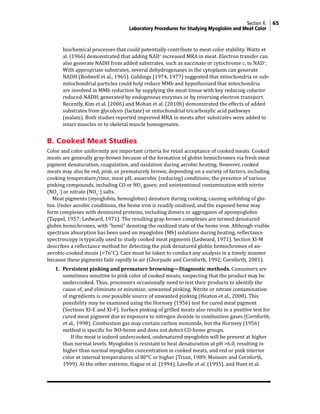 Section X: 65
Laboratory Procedures for Studying Myoglobin and Meat Color
biochemical processes that could potentially contribute to meat color stability. Watts et
al. (1966) demonstrated that adding NAD+
increased MRA in meat. Electron transfer can
also generate NADH from added substrates, such as succinate or cytochrome c, to NAD+
.
With appropriate substrates, several dehydrogenases in the cytoplasm can generate
NADH (Bodwell et al., 1965). Giddings (1974, 1977) suggested that mitochondria or sub-
mitochondrial particles could help reduce MMb and hypothesized that mitochondria
are involved in MMb reduction by supplying the meat tissue with key reducing cofactor
reduced-NADH, generated by endogenous enzymes or by reversing electron transport.
Recently, Kim et al. (2006) and Mohan et al. (2010b) demonstrated the effects of added
substrates from glycolysis (lactate) or mitochondrial tricarboxylic acid pathways
(malate). Both studies reported improved MRA in meats after substrates were added to
intact muscles or to skeletal muscle homogenates.
B. Cooked Meat Studies
Color and color uniformity are important criteria for retail acceptance of cooked meats. Cooked
meats are generally gray-brown because of the formation of globin hemichromes via fresh meat
pigment denaturation, coagulation, and oxidation during aerobic heating. However, cooked
meats may also be red, pink, or prematurely brown, depending on a variety of factors, including
cooking temperature/time, meat pH, anaerobic (reducing) conditions; the presence of various
pinking compounds, including CO or NO2
gases; and unintentional contamination with nitrite
(NO2
−
) or nitrate (NO3
−
) salts.
Meat pigments (myoglobin, hemoglobin) denature during cooking, causing unfolding of glo-
bin. Under aerobic conditions, the heme iron is readily oxidized, and the exposed heme may
form complexes with denatured proteins, including dimers or aggregates of apomyoglobin
(Tappel, 1957; Ledward, 1971). The resulting gray-brown complexes are termed denatured
globin hemichromes, with “hemi” denoting the oxidized state of the heme iron. Although visible
spectrum absorption has been used on myoglobin (Mb) solutions during heating, reflectance
spectroscopy is typically used to study cooked meat pigments (Ledward, 1971). Section XI-M
describes a reflectance method for detecting the pink denatured globin hemochromes of an-
aerobic-cooked meats (>76°C). Care must be taken to conduct any analysis in a timely manner
because these pigments fade rapidly in air (Ghorpade and Cornforth, 1992; Cornforth, 2001).
1. Persistent pinking and premature browning—Diagnostic methods. Consumers are
sometimes sensitive to pink color of cooked meats, suspecting that the product may be
undercooked. Thus, processors occasionally need to test their products to identify the
cause of, and eliminate or minimize, unwanted pinking. Nitrite or nitrate contamination
of ingredients is one possible source of unwanted pinking (Heaton et al., 2000). This
possibility may be examined using the Hornsey (1956) test for cured meat pigment
(Sections XI-E and XI-F). Surface pinking of grilled meats also results in a positive test for
cured meat pigment due to exposure to nitrogen dioxide in combustion gases (Cornforth,
et al., 1998). Combustion gas may contain carbon monoxide, but the Hornsey (1956)
method is specific for NO-heme and does not detect CO-heme groups.
			 If the meat is indeed undercooked, undenatured myoglobin will be present at higher
than normal levels. Myoglobin is resistant to heat denaturation at pH >6.0, resulting in
higher than normal myoglobin concentration in cooked meats, and red or pink interior
color at internal temperatures of 80°C or higher (Trout, 1989; Moiseev and Cornforth,
1999). At the other extreme, Hague et al. (1994), Lavelle et al. (1995), and Hunt et al.
 