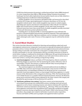 66 Color Guidelines
Handbook
(1999) described premature browning in oxidized ground beef, where MMb denatured
at a lower temperature than OMb or DMb during cooking. Premature browning of
hamburger has food safety implications because patties may be seen as fully cooked at a
cooking temperature insufficient to kill food pathogens.
			 Soluble myoglobin can be extracted in phosphate buffer and measured as described
in Section XI-D, using a spectrophotometer to measure absorbance at 525 nm, the
myoglobin isobestic point. Some soluble myoglobin may remain in cooked samples,
depending upon species and internal cook temperature. Meat with pH >6.0 will have
higher than normal levels of soluble myoglobin. On the other hand, prematurely
browned meats have lower than normal levels of soluble myoglobin, possibly associated
with low pH. Determine product pH (Section XI-B).
			 If pinking due to un-denatured Mb or cured meat pigment is not confirmed, the
presence of denatured globin hemochromes should be suspected. These pink pigments
are formed under anaerobic, high-heat conditions, such as canning or crock-pot cooking
while submerged under water. Presence of these pigments may be confirmed by Section
XI-M.
C. Cured Meat Studies
This section describes laboratory methods for detecting and quantifying cooked and cured
meat pigments and precursor compounds. Cured meats are typically formulated with sodium or
potassium nitrite or nitrate, forming the pink cured meat pigment (mononitrosohemochrome)
during cooking. In naturally cured meats, the curing agent is usually nitrate as a component
of celery seed powder or sea salt. A fermentation step uses microbial conversion of nitrate to
nitrite before cooking. In traditional fire-dried jerky or BBQ meats, NO2
gas formed during com-
bustion is a potent pinking agent, due to its ability to react with water to form nitrite ions on
moist meat surfaces, causing surface pinking (curing) during cooking.
1. Cured meat pigment. Erdman and Watts (1957) developed an effective method for
following changes in cured meat color by monitoring the surface reflectance ratio of
wavelengths 570/650. This measure is useful to indicate leaky vacuum packages or
other conditions that promote color fading.
		 The cured meat pigment was identified as mononitrosylhemochrome by Killday et
al. (1988). They used mass spectroscopy to demonstrate a mass increase of 30 for the
nitrosylated heme, corresponding to binding of one NO group (not two, as previously
reported). Cured meat pigment content, as a percentage of total heme pigments, is a useful
measure of the effectiveness of the curing process (Hornsey, 1956). The hemochrome itself
is not soluble because it is a complex with heat-denatured proteins. However, the NO-heme
group may be extracted in 80% acetone (adjusted for the water content of the sample) and
quantified by spectroscopy at 540 nm (Sections XI-E and XI-F).
2. Total heme and heme iron content. Total heme content can be determined by
extracting all heme groups into acidified 80% acetone, including cured and uncured
pigments as well as heme-containing enzymes and cofactors (Sections XI-E and XI-F).
Total heme content (as hematin) is measured by A640
(Hornsey, 1956). Less than 80% of
heme pigments converted to the nitrosylheme form is generally considered acceptable
pigment conversion during curing (Pearson and Tauber, 1984). In the Hornsey (1956)
procedure, 10-g samples were mixed in tall beakers to prevent undue evaporation.
Pearson and Tauber (1984) used 2-g samples and capped test tubes to prevent
 