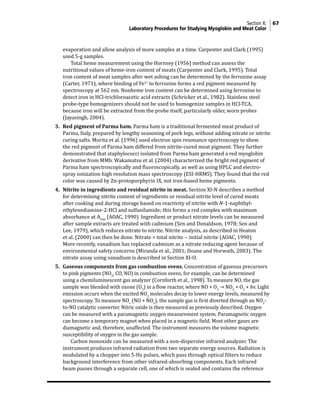 Section X: 67
Laboratory Procedures for Studying Myoglobin and Meat Color
evaporation and allow analysis of more samples at a time. Carpenter and Clark (1995)
used 5-g samples.
			 Total heme measurement using the Hornsey (1956) method can assess the
nutritional values of heme-iron content of meats (Carpenter and Clark, 1995). Total
iron content of meat samples after wet ashing can be determined by the ferrozine assay
(Carter, 1971), where binding of Fe2+
to ferrozine forms a red pigment measured by
spectroscopy at 562 nm. Nonheme iron content can be determined using ferrozine to
detect iron in HCl-trichloroacetic acid extracts (Schricker et al., 1982). Stainless steel
probe-type homogenizers should not be used to homogenize samples in HCl-TCA,
because iron will be extracted from the probe itself, particularly older, worn probes
(Jayasingh, 2004).
3. Red pigment of Parma ham. Parma ham is a traditional fermented meat product of
Parma, Italy, prepared by lengthy seasoning of pork legs, without adding nitrate or nitrite
curing salts. Morita et al. (1996) used electron spin resonance spectroscopy to show
the red pigment of Parma ham differed from nitrite-cured meat pigment. They further
demonstrated that staphylococci isolated from Parma ham generated a red myoglobin
derivative from MMb. Wakamatsu et al. (2004) characterized the bright red pigment of
Parma ham spectroscopically and fluoroscopically, as well as using HPLC and electro-
spray ionization high resolution mass spectroscopy (ESI-HRMS). They found that the red
color was caused by Zn-protoporphyrin IX, not iron-based heme pigments.
4. Nitrite in ingredients and residual nitrite in meat. Section XI-N describes a method
for determining nitrite content of ingredients or residual nitrite level of cured meats
after cooking and during storage based on reactivity of nitrite with N-1-naphthyl-
ethylenediamine-2-HCl and sulfanilamide; this forms a red complex with maximum
absorbance at A540
(AOAC, 1990). Ingredient or product nitrate levels can be measured
after sample extracts are treated with cadmium (Sen and Donaldson, 1978; Sen and
Lee, 1979), which reduces nitrate to nitrite. Nitrite analysis, as described in Heaton
et al. (2000) can then be done. Nitrate = total nitrite − initial nitrite (AOAC, 1990).
More recently, vanadium has replaced cadmium as a nitrate reducing agent because of
environmental safety concerns (Miranda et al., 2001; Doane and Horwath, 2003). The
nitrate assay using vanadium is described in Section XI-O.
5. Gaseous components from gas combustion ovens. Concentration of gaseous precursors
to pink pigments (NO2
, CO, NO) in combustion ovens, for example, can be determined
using a chemiluminescent gas analyzer (Cornforth et al., 1998). To measure NO, the gas
sample was blended with ozone (O3
) in a flow reactor, where NO + O3
→ NO2
+ O2
+ hv. Light
emission occurs when the excited NO2
molecules decay to lower energy levels, measured by
spectroscopy. To measure NOx
(NO + NO2
), the sample gas is first diverted through an NO2
-
to-NO catalytic converter. Nitric oxide is then measured as previously described. Oxygen
can be measured with a paramagnetic oxygen measurement system. Paramagnetic oxygen
can become a temporary magnet when placed in a magnetic field. Most other gases are
diamagnetic and, therefore, unaffected. The instrument measures the volume magnetic
susceptibility of oxygen in the gas sample.
			 Carbon monoxide can be measured with a non-dispersive infrared analyzer. The
instrument produces infrared radiation from two separate energy sources. Radiation is
modulated by a chopper into 5-Hz pulses, which pass through optical filters to reduce
background interference from other infrared-absorbing components. Each infrared
beam passes through a separate cell, one of which is sealed and contains the reference
 