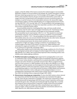 Section X: 69
Laboratory Procedures for Studying Myoglobin and Meat Color
oxygen, so that the ability of the meat to consume the residual oxygen is not exceeded.
Regardless of degree of vacuum pulled in the package, the residual atmosphere contains
the same relative gas proportion as air, 78.1% nitrogen, 20.9% oxygen, 0.9% argon, and
0.03% carbon dioxide). However, the gas concentration detected by a sensor like an
oxygen electrode is proportional to the atmospheric pressure around the product. For
example, at a partial vacuum of 1/2 of atmospheric pressure, the measurable oxygen
concentration oxygen is 10.45% (104,500 ppm), for an oxygen partial pressure of 79.6
mm Hg (380/760 × 159.2 mm Hg; Table 10.1). The permeability of the packaging film is
also critical in keeping ingress of oxygen low, especially in products with a long shelf life,
such as those commonly used for export.
			 Gas permeability properties of packaging films, bags, and trays usually include
transmission rates for water vapor and oxygen transmission rate. Transmission values
for carbon dioxide, carbon monoxide, and nitrogen are less frequently available.
Film permeability may be expressed per 100 in2
or 1 m2
. The equation to convert gas
permeability values per unit area (British or metric) is as follows: Gas permeability
expressed in cc/100 in2
× 15.5 = Gas permeability of the film expressed in cc/meter2
.
Permeability values also vary not just with film thickness but also other factors. Research
reports should include information about film permeability.
			 For cured processed meats, the nitroso heme moieties are very sensitive to
combinations of light and oxygen, resulting in oxidation of cured pigments. Thus,
residual oxygen of less than 0.15% initial O2
(Larsen et al., 2006) and films with
extremely low oxygen permeability (<0.1 cc O2
/100 in2
/24 hours, equivalent to <15.5 cc
O2
/m2
/24 hours) are generally used (Siegel, 2007).
			 Additionally, samples must be held under dark storage conditions for 24 to 96 hours
after packaging to permit self-scavenging of residual oxygen before they are exposed to
light (Moeller et al., 2003). This is particularly important when evaluating product color
stability under display lighting conditions.
3. Modified atmosphere packaging. High-oxygen barrier packaging films can be used
in combination with a variety of headspace gases to manipulate and preserve pigment
forms in meat. Carbon dioxide is well known for its antimicrobial effect in MAP. However,
nitrogen and carbon dioxide are essentially neutral in their effects on pigment forms
and hence their presence in a MAP headspace will not affect color (Moeller et al., 2004).
High oxygen can help maintain oxy-heme pigment forms (Georgala and Davidson, 1970;
O’Sullivan and Kerry, 2010), but respiratory capacity of the meat must be considered to
avoid depleting oxygen to a level that promotes formation of MMb (Bekhit and Faustman,
2005). Carbon monoxide or nitric oxide gases in the package headspace or use of
packaging films impregnated with sodium nitrite crystals will result in pigment forms
that reflect the binding of those compounds (Siegel, 2007, 2009).
4. Measurement of package gas composition. To show that MAP systems achieve desired
gas composition and that the desired gas composition was maintained throughout
storage, report the gas composition in packages. The relative gas compositions in MAP
change dynamically during package shelf life because of meat respiration and because
meat absorbs gases; thus, with gases permeating through the package film, accurately
describing the time of measurement is important. Samples drawn from the packages
with a syringe through self-sealing septa allow using headspace gas analyzers to
measure oxygen, carbon monoxide, and carbon dioxide concentrations (Knock et al.,
2005; Mancini et al., 2009; Raines and Hunt, 2010).
 