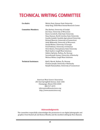 vi
Technical Writing Committee
Co-chairs: Melvin Hunt, Kansas State University
		 Andy King, USDA Meat Animal Research Center
Committee Members: Shai Barbut, University of Guelph
		 Jim Claus, University of Wisconsin
		 Daren Cornforth, Utah State University
		 Dana Hanson, North Carolina State University
		 Gunilla Lindahl, Swedish Agricultural University
		 Richard Mancini, University of Connecticut
		 Andy Milkowski, University of Wisconsin
		 Anand Mohan, University of Georgia
		 Fred Pohlman, University of Arkansas
		 Chris Raines, Pennsylvania State University
		 Mark Seyfert, Cargill Meat Solutions
		 Oddvin Sørheim, Nofima, Ås, Norway
		 Surendranath Suman, University of Kentucky
		 Melissa Weber, Cargill Meat Solutions
Technical Assistance: Kjell J. Merok, Nofima, Ås, Norway
		 Poulson Joseph, University of Kentucky
		 Ranjith Ramanathan, University of Connecticut
American Meat Science Association
201 East Springfield Avenue, Suite 1202
Champaign, Illinois USA 61820
800-517-2672
information@meatscience.org
http://www.meatscience.org
Acknowledgments
The committee respectfully acknowledges the permission to use digital photographs and
graphics from HunterLab and Konica-Minolta and the excellent editing by Nora Ransom.
 