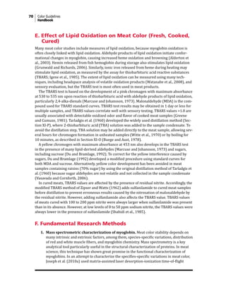 70 Color Guidelines
Handbook
E. Effect of Lipid Oxidation on Meat Color (Fresh, Cooked,
Cured)
Many meat color studies include measures of lipid oxidation, because myoglobin oxidation is
often closely linked with lipid oxidation. Aldehyde products of lipid oxidation initiate confor-
mational changes in myoglobin, causing increased heme oxidation and browning (Alderton et
al., 2003). Hemin released from fish hemoglobin during storage also stimulates lipid oxidation
(Grunwald and Richards, 2006). Similarly, ionic iron released from heme during heating may
stimulate lipid oxidation, as measured by the assay for thiobarbituric acid reactive substances
(TBARS; Igene et al., 1985). The extent of lipid oxidation can be measured using many tech-
niques, including headspace analysis of volatile oxidation products (Watanabe et al., 2008), and
sensory evaluation, but the TBARS test is most often used in meat products.
The TBARS test is based on the development of a pink chromagen with maximum absorbance
at 530 to 535 nm upon reaction of thiobarbituric acid with aldehyde products of lipid oxidation,
particularly 2,4-alka-dienals (Marcuse and Johansson, 1973). Malonaldehyde (MDA) is the com-
pound used for TBARS standard curves. TBARS test results may be obtained in 1 day or less for
multiple samples, and TBARS values correlate well with sensory testing. TBARS values >1.0 are
usually associated with detectable oxidized odor and flavor of cooked meat samples (Greene
and Cumuze, 1981). Tarladgis et al. (1960) developed the widely used distillation method (Sec-
tion XI-P), where 2-thiobarbituric acid (TBA) solution was added to the sample condensate. To
avoid the distillation step, TBA solution may be added directly to the meat sample, allowing sev-
eral hours for chromogen formation in unheated samples (Witte et al., 1970) or by boiling for
10 minutes, as described in Section XI-O (Buege and Aust, 1978).
A yellow chromogen with maximum absorbance at 453 nm also develops in the TBARS test
in the presence of many lipid-derived aldehydes (Marcuse and Johansson, 1973) and sugars,
including sucrose (Du and Bramlage, 1992). To correct for the yellow interference caused by
sugars, Du and Bramlage (1992) developed a modified procedure using standard curves for
both MDA and sucrose. Alternatively, yellow color development has been avoided in meat
samples containing raisins (70% sugar) by using the original distillation method of Tarladgis et
al. (1960) because sugar aldehydes are not volatile and not collected in the sample condensate
(Vasavada and Cornforth, 2006).
In cured meats, TBARS values are affected by the presence of residual nitrite. Accordingly, the
modified TBARS method of Zipser and Watts (1962) adds sulfanilamide to cured meat samples
before distillation to prevent erroneous results caused by the nitrosation of malonaldehyde by
the residual nitrite. However, adding sulfanilamide also affects the TBARS value. TBARS values
of meats cured with 100 to 200 ppm nitrite were always larger when sulfanilamide was present
than in its absence. However, at low levels of 0 to 50 ppm sodium nitrite, the TBARS values were
always lower in the presence of sulfanilamide (Shahidi et al., 1985).
F. Fundamental Research Methods
1. Mass spectrometric characterization of myoglobin. Meat color stability depends on
many intrinsic and extrinsic factors, among them, species-specific variations, distribution
of red and white muscle fibers, and myoglobin chemistry. Mass spectrometry is a key
analytical tool particularly useful in the structural characterization of proteins. In meat
science, this technique has shown great promise in the functional characterization of
myoglobins. In an attempt to characterize the specifies-specific variations in meat color,
Joseph et al. (2010a) used matrix-assisted laser desorption-ionization time-of-flight
 