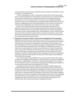 Section X: 71
Laboratory Procedures for Studying Myoglobin and Meat Color
mass spectrometry to characterize myoglobins of bison; Joseph et al. (2010a) for turkey;
and Suman et al. (2010) for emu.
			 Proteins and peptides are major constituents of muscle foods, vital to determining
process-induced modifications in food proteins. Food proteomics has started to influence
many aspects of the food chain, including food production, food safety, and quality
assurance. The use of mass spectrometry in recent years has revolutionized protein
characterization, amino acid sequencing, and fingerprinting of bacterial proteins. Recent
advances in applying proteomics offer opportunities for meat scientists to explore the
molecular basis of ingredient interactions for both meat color and color stability.
			 Mancini et al. (2010) used matrix assisted laser desorption ionization-time of
flight mass spectrometry for determining the mechanisms by which lactate influences
beef color stability. Using mass spectrometry allows systematic analysis of ingredient
interactions, process-induced modifications, and identification of areas of the food chain
that are the most vulnerable to quality defects, microbial contamination, and nutrient
deterioration. Despite being relatively new to meat science, research in food proteomics
has already helped improve human health.
2. Oxymetrics to measure relative concentration of myoglobin forms in packaged
meats. Biochemical factors that contribute to meat color has been an important area of
research for decades, but little research has focused on the development of non-invasive
methods and/or techniques for estimating the overall quality of meat rapidly, in real-
time. Although this area has seen significant progress, existing techniques to characterize
meat color parameters and predict meat color stability are limited because they are
invasive, time consuming, labor intensive, and provide only an indirect estimate of Mb
redox status. Similar techniques to characterize tissue structure related to biochemical
processes like oxygen consumption and mitochondrial activity suffer from the same
limitations. Interactions between light and muscle pigment in meat offer an opportunity
to develop methods for detecting the redox dynamics of Mb using near-infrared (NIR;
700 to 1000 nm) technology.
			 Near-infrared spectroscopy (NIRS) has been used extensively to determine oxygen
absorption by myoglobin and hemoglobin in medical diagnostics and exercise physiology
(Ferreira et al., 2005). NIRS is non-invasive, continuous, and rapid (25 to 35 seconds)
for estimating the absolute concentration of oxygenated and deoxygenated myoglobin at
surface and sub-surface levels in meat (Mohan et al., 2010a).
			 A fundamental approach based on light-tissue interaction of NIRS could provide
valuable information about optical properties and absorbance patterns of the meat in
real-time with quantitative information of myoglobin redox forms on meat surfaces and
at subsurface levels. Since NIR light penetrates deeply into biological tissues like meat,
NIRS could be a potentially effective technique for non-invasive, macroscopic imaging of
postmortem muscle. Because myoglobin and hemoglobin absorb at the same wavelength
in the NIR region, the same approach can be used to determine the redox stability of
myoglobin and other structural features of meat that would eventually allow us to
understand the effects of post-processing on myoglobin chemistry.
 