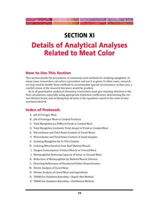 73
Section XI
Details of Analytical Analyses
Related to Meat Color
How to Use This Section
This section details the procedures of commonly used methods for studying myoglobin. In
many cases, researchers can select a procedure and use it as given. In other cases, research-
ers may need to modify these methods to accommodate special circumstance; in that case, a
careful review of the research literature would be prudent.
As in all quantitative analytical chemistry, researchers must give exacting attention to the
final calculations, especially using appropriate extinction coefficients, determining the cor-
rect dilution factor, and verifying that all units in the equations cancel to the units of mea-
surement desired.
Index of Protocols
A. pH of Prerigor Meat
B. pH of Postrigor Meat or Cooked Products
C. Total Myoglobin (as DMb) of Fresh or Cooked Meat
D. Total Myoglobin (Isobestic Point Assay) of Fresh or Cooked Meat
E. Nitrosoheme and Total Heme Content of Cured Meats
F. Nitrosoheme and Total Heme Content of Small Samples
G. Isolating Myoglobin for In Vitro Studies
H. Isolating Mitochondria from Beef Skeletal Muscle
I. Oxygen Consumption of Intact Muscle or Ground Meat
J. Metmyoglobin Reducing Capacity of Intact or Ground Meat
K. Reduction of Metmyoglobin by Skeletal Muscle Extracts
L. Detecting Reflectance of Denatured Globin Hemochromes
M. Nitrite Analysis of Cured Meat
N. Nitrate Analysis of Cured Meat and Ingredients
O. TBARS for Oxidative Rancidity—Rapid, Wet Method
P. TBARS for Oxidative Rancidity—Distillation Method
 