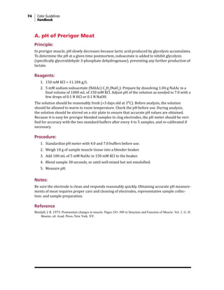 74 Color Guidelines
Handbook
A. pH of Prerigor Meat
Principle:
In prerigor muscle, pH slowly decreases because lactic acid produced by glycolysis accumulates.
To determine the pH at a given time postmortem, iodoacetate is added to inhibit glycolysis
(specifically glyceraldehyde 3-phosphate dehydrogenase), preventing any further production of
lactate.
Reagents:
1. 150 mM KCl = 11.184 g/L
2. 5 mM sodium iodoacetate (NAIAc) C2
H2
INaO2
): Prepare by dissolving 1.04 g NaIAc in a
final volume of 1000 mL of 150 mM KCl. Adjust pH of the solution as needed to 7.0 with a
few drops of 0.1 N HCl or 0.1 N NaOH.
The solution should be reasonably fresh (<3 days old at 3°C). Before analysis, the solution
should be allowed to warm to room temperature. Check the pH before use. During analysis,
the solution should be stirred on a stir plate to ensure that accurate pH values are obtained.
Because it is easy for prerigor blended samples to clog electrodes, the pH meter should be veri-
fied for accuracy with the two standard buffers after every 4 to 5 samples, and re-calibrated if
necessary.
Procedure:
1. Standardize pH meter with 4.0 and 7.0 buffers before use.
2. Weigh 10 g of sample muscle tissue into a blender beaker.
3. Add 100 mL of 5 mM NaIAc in 150 mM KCl to the beaker.
4. Blend sample 30 seconds, or until well mixed but not emulsified.
5. Measure pH.
Notes:
Be sure the electrode is clean and responds reasonably quickly. Obtaining accurate pH measure-
ments of meat requires proper care and cleaning of electrodes, representative sample collec-
tion: and sample preparation.
Reference
Bendall, J. R. 1973. Postmortem changes in muscle. Pages 243–309 in Structure and Function of Muscle. Vol. 2. G. H.
Bourne, ed. Acad. Press, New York, NY.
 