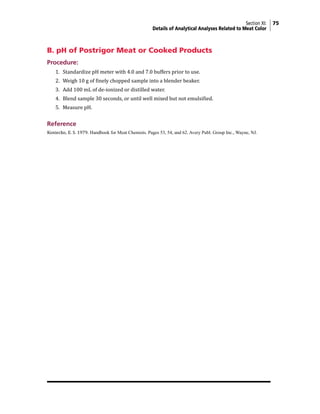 Section XI: 75
Details of Analytical Analyses Related to Meat Color
B. pH of Postrigor Meat or Cooked Products
Procedure:
1. Standardize pH meter with 4.0 and 7.0 buffers prior to use.
2. Weigh 10 g of finely chopped sample into a blender beaker.
3. Add 100 mL of de-ionized or distilled water.
4. Blend sample 30 seconds, or until well mixed but not emulsified.
5. Measure pH.
Reference
Koniecko, E. S. 1979. Handbook for Meat Chemists. Pages 53, 54, and 62. Avery Publ. Group Inc., Wayne, NJ.
 