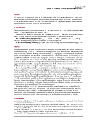Section XI: 77
Details of Analytical Analyses Related to Meat Color
Notes
All myoglobin in the sample must be in the DMb form. The Soret peak at 433 nm is a good indi-
cator of DMb. Analyze the sample only if the peak following scanning is within 2 nm of 433 nm.
If the peak is within 2 nm of 433 nm, read the absorbance of the peak at 433 nm. Calculate total
myoglobin concentration using the equation below.
Calculations
Molar absorptivity (extinction coefficient) of 1 M DMb solution in a 1-cm path-length cell at 433
nm is 114,000/M (Antonini and Brunori, 1971).
The molecular weight of bovine Mb was 16.949 kDa and was 17.3 kDa for poultry Mb (Joseph
et al., 2010a). Therefore, an average of 17 kDa can be taken as Mb molecular mass.
Mb concentration (mg/g meat) = A433
× (1 M Mb/114,000) × [(1 mol/L)/M] × (17,000 g
Mb/mol Mb) × (1000 mg/g) × dilution factor of 0.10 L/10 g meat.
% Mb denatured by cooking = [1 – (Mb conc. after heating/Mb conc. before heating)] × 100.
Notes
In myoglobin redox studies, sodium dithionite is used to reduce MMb to DMb before conversion
to OMb. Generally, a ratio of 1:10 dithionite to myoglobin is used. Nevertheless, a higher amount
may be required at times. Adding dithionite powder to a myoglobin solution directly may some-
times result in protein denaturation. To minimize this, a 10% stock solution of dithionite can be
used to reduce MMb. For every 1 mL myoglobin solution at 2.5 mg/mL concentration, 5 microli-
ter of 10% dithionite can be added and mixed. If necessary, add another 5 microliter until DMb
is formed. This will enhance mixing of dithionite in a myoglobin solution and will not result in
appreciable dilution of the myoglobin. The dithionite stock solution must be stored in a brown
bottle at 4°C and must be prepared fresh every 2 to 3 days.
For samples that have smaller concentrations of myoglobin due to low pigment content or
in cooked, denatured samples, the extracted pigment could be converted to MMb by adding a
small quantity of potassium ferricyanide. Care should be taken to minimize the quantity added
as excess amounts of the oxidant can impart a yellow color to the myoglobin solution and may
interfere with the absorbance. Metmyoglobin has a very strong Soret band at 409 nm (Bowen,
1949), which makes it possible to detect smaller concentrations of pigment. Soret peaks often
have the greatest absorbance in the myoglobin absorbance spectra. Hence, the selection of a
dilution factor is specific for each peak, the amount of extracted pigment in the test sample, and
the maximum absorbance limit of the spectrophotometer
The dilution factor of 0.11 L/10 g meat was used for cooked steaks in low oxygen MAP. For
raw samples, which have more Mb present, 1 mL of supernatant after centrifugation was fur-
ther diluted with 2 mL cold 0.04 M phosphate buffer, pH 6.8 in a cuvette (dilution factor 3:1).
For cooked steak samples packaged in high-oxygen MAP, 10 g pulverized sample was diluted
with 50 mL phosphate buffer, for a dilution factor of 0.06 L/10 g meat (Hunt et al., 1999).
References
Antonini, E., and M. Brunori. 1971. Hemoglobin and Myoglobin in Their Reactions with Ligands. North-Holland,
Amsterdam, the Netherlands.
Bowen, W. J. 1949. The absorption spectra and extinction coefficients of myoglobin. J. Biol. Chem. 179:235–245.
Hunt, M. C., O. Sørheim, and E. Slinde. 1999. Color and heat denaturation of myoglobin forms in ground beef. J.
Food Sci. 64:847–851.
Joseph, P., S. P. Suman, S. Li, C. M. Beach, and J. R. Claus. 2010a. Mass spectrometric characterization and thermo-
stability of turkey myoglobin. LWT-Food Sci. Technol. 43:273–278.
Warriss, P. D. 1979. The extraction of haem pigments from fresh meat. J. Food Technol. 14:75–80.
 