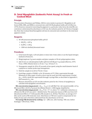 78 Color Guidelines
Handbook
D. Total Myoglobin (Isobestic Point Assay) in Fresh or
Cooked Meat
Principle
This procedure (Faustman and Phillips, 2001) is very similar to protocol C. Myoglobin in all
forms (DMb, OMb, and MMb) is extracted into cold 0.04 M phosphate buffer, pH 6.8 (Warriss,
1979). However, instead of converting the pigment to a particular redox form, the total Mb con-
centration is determined by absorbance at 525 nm, the isobestic point for all 3 forms of myoglo-
bin. Note that residual blood hemoglobin will also be extracted and contribute to the total meat
pigment content.
Reagents
1. 40 mM potassium phosphate buffer, pH 6.8
• KH2
PO4
= 4.87 g
• K2
HPO4
= 2.48 g
• 1000 mL distilled/deionized water
Procedures
1. Grind meat through a 1/8-inch plate or mince into 3-mm cubes or use the liquid nitrogen
method in Protocol C.
2. Weigh duplicate 5-g meat samples and place samples in 50-mL polypropylene tubes.
3. Add 25 mL ice cold phosphate buffer (pH 6.8, 0.04 M) per 5-g sample (Warriss, 1979;
Trout, 1989). Dilution factor is 25 mL + 5 g = 30 mL/5 = 6.
4. Homogenize sample for 40 to 45 seconds at low speed, using the small diameter head of
a polytron or similar probe-type homogenizer.
5. Hold the sample in ice (0 to 4°C) for 1 hour.
6. Centrifuge sample at 50,000 × g for 30 minutes at 5°C. Filter supernatant through
Whatman #1 filter paper. A lower g-force may be used, but if the supernatant is turbid
(A700
>0.05), clarify the supernatant through a syringe filter, as described in Appendix C;
then measure A525
nm.
7. Measure absorbance at 525 nm (the isobestic point for the 3 forms of myoglobin) to
calculate total myoglobin concentration.
Mb concentration (mg/g meat) = (A525
− A700
) × (1 mM Mb/7.6) × [(1 mmol/L)/mM] × (17 g
Mb/mmol Mb) × (0.03 L/5 g meat; the dilution factor) × 1000 mg/g), simplified to,
Mb concentration (mg/g meat) = (A525
/7.6) × 17 × 6, where 7.6 = millimolar extinction co-
efficient for Mb at 525 nm, and 6 = dilution factor. The molecular masses of Mb vary from 16.9
kDa (livestock Mb) to 17.3 kDa (poultry Mb; Joseph et al., 2010a). Therefore, an average of 17
kDa can be used as Mb molecular mass. Absorbance at 700 nm is used to compensate for tur-
bidity (if any) and is therefore subtracted from the absorbance at 525 nm.
Percentage Mb denatured by cooking = [1 − (Mb conc. after heating ÷ Mb conc. before
heating)] × 100 (Trout, 1989).
 
