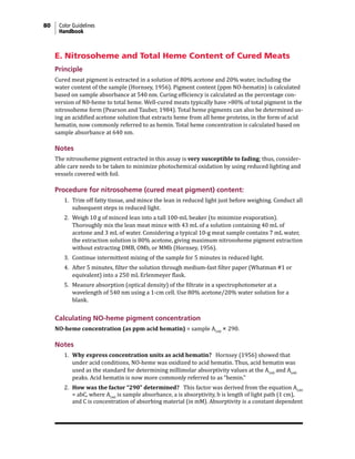 80 Color Guidelines
Handbook
E. Nitrosoheme and Total Heme Content of Cured Meats
Principle
Cured meat pigment is extracted in a solution of 80% acetone and 20% water, including the
water content of the sample (Hornsey, 1956). Pigment content (ppm NO-hematin) is calculated
based on sample absorbance at 540 nm. Curing efficiency is calculated as the percentage con-
version of N0-heme to total heme. Well-cured meats typically have >80% of total pigment in the
nitrosoheme form (Pearson and Tauber, 1984). Total heme pigments can also be determined us-
ing an acidified acetone solution that extracts heme from all heme proteins, in the form of acid
hematin, now commonly referred to as hemin. Total heme concentration is calculated based on
sample absorbance at 640 nm.
Notes
The nitrosoheme pigment extracted in this assay is very susceptible to fading; thus, consider-
able care needs to be taken to minimize photochemical oxidation by using reduced lighting and
vessels covered with foil.
Procedure for nitrosoheme (cured meat pigment) content:
1. Trim off fatty tissue, and mince the lean in reduced light just before weighing. Conduct all
subsequent steps in reduced light.
2. Weigh 10 g of minced lean into a tall 100-mL beaker (to minimize evaporation).
Thoroughly mix the lean meat mince with 43 mL of a solution containing 40 mL of
acetone and 3 mL of water. Considering a typical 10-g meat sample contains 7 mL water,
the extraction solution is 80% acetone, giving maximum nitrosoheme pigment extraction
without extracting DMB, OMb, or MMb (Hornsey, 1956).
3. Continue intermittent mixing of the sample for 5 minutes in reduced light.
4. After 5 minutes, filter the solution through medium-fast filter paper (Whatman #1 or
equivalent) into a 250 mL Erlenmeyer flask.
5. Measure absorption (optical density) of the filtrate in a spectrophotometer at a
wavelength of 540 nm using a 1-cm cell. Use 80% acetone/20% water solution for a
blank.
Calculating NO-heme pigment concentration
NO-heme concentration (as ppm acid hematin) = sample A540
× 290.
Notes
1. Why express concentration units as acid hematin? Hornsey (1956) showed that
under acid conditions, NO-heme was oxidized to acid hematin. Thus, acid hematin was
used as the standard for determining millimolar absorptivity values at the A540
and A640
peaks. Acid hematin is now more commonly referred to as “hemin.”
2. How was the factor “290” determined? This factor was derived from the equation A540
= abC, where A540
is sample absorbance, a is absorptivity, b is length of light path (1 cm),
and C is concentration of absorbing material (in mM). Absorptivity is a constant dependent
 