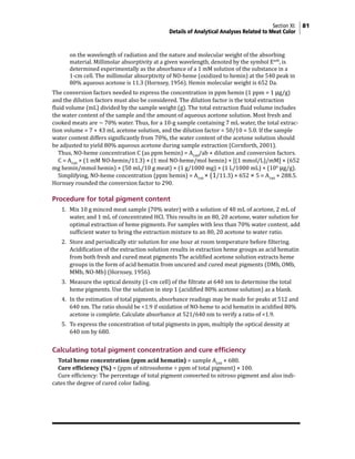 Section XI: 81
Details of Analytical Analyses Related to Meat Color
on the wavelength of radiation and the nature and molecular weight of the absorbing
material. Millimolar absorptivity at a given wavelength, denoted by the symbol EmM
, is
determined experimentally as the absorbance of a 1 mM solution of the substance in a
1-cm cell. The millimolar absorptivity of NO-heme (oxidized to hemin) at the 540 peak in
80% aqueous acetone is 11.3 (Hornsey, 1956). Hemin molecular weight is 652 Da.
The conversion factors needed to express the concentration in ppm hemin (1 ppm = 1 µg/g)
and the dilution factors must also be considered. The dilution factor is the total extraction
fluid volume (mL) divided by the sample weight (g). The total extraction fluid volume includes
the water content of the sample and the amount of aqueous acetone solution. Most fresh and
cooked meats are ~ 70% water. Thus, for a 10-g sample containing 7 mL water, the total extrac-
tion volume = 7 + 43 mL acetone solution, and the dilution factor = 50/10 = 5.0. If the sample
water content differs significantly from 70%, the water content of the acetone solution should
be adjusted to yield 80% aqueous acetone during sample extraction (Cornforth, 2001).
Thus, NO-heme concentration C (as ppm hemin) = A540
/ab × dilution and conversion factors.
C = A540
× (1 mM NO-hemin/11.3) × (1 mol NO-heme/mol hemin) × [(1 mmol/L)/mM] × (652
mg hemin/mmol hemin) × (50 mL/10 g meat) × (1 g/1000 mg) × (1 L/1000 mL) × (106
µg/g).
Simplifying, NO-heme concentration (ppm hemin) = A540
× (1/11.3) × 652 × 5 = A540
× 288.5.
Hornsey rounded the conversion factor to 290.
Procedure for total pigment content
1. Mix 10 g minced meat sample (70% water) with a solution of 40 mL of acetone, 2 mL of
water, and 1 mL of concentrated HCl. This results in an 80, 20 acetone, water solution for
optimal extraction of heme pigments. For samples with less than 70% water content, add
sufficient water to bring the extraction mixture to an 80, 20 acetone to water ratio.
2. Store and periodically stir solution for one hour at room temperature before filtering.
Acidification of the extraction solution results in extraction heme groups as acid hematin
from both fresh and cured meat pigments The acidified acetone solution extracts heme
groups in the form of acid hematin from uncured and cured meat pigments (DMb, OMb,
MMb, NO-Mb) (Hornsey, 1956).
3. Measure the optical density (1-cm cell) of the filtrate at 640 nm to determine the total
heme pigments. Use the solution in step 1 (acidified 80% acetone solution) as a blank.
4. In the estimation of total pigments, absorbance readings may be made for peaks at 512 and
640 nm. The ratio should be <1.9 if oxidation of NO-heme to acid hematin in acidified 80%
acetone is complete. Calculate absorbance at 521/640 nm to verify a ratio of <1.9.
5. To express the concentration of total pigments in ppm, multiply the optical density at
640 nm by 680.
Calculating total pigment concentration and cure efficiency
Total heme concentration (ppm acid hematin) = sample A640
× 680.
Cure efficiency (%) = (ppm of nitrosoheme ÷ ppm of total pigment) × 100.
Cure efficiency: The percentage of total pigment converted to nitroso pigment and also indi-
cates the degree of cured color fading.
 