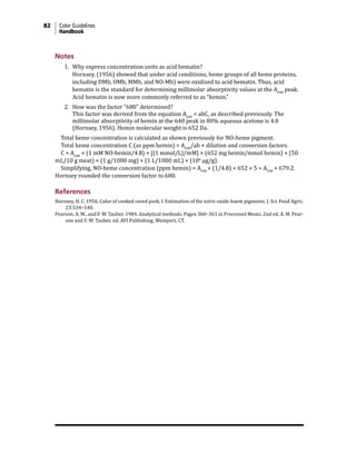 82 Color Guidelines
Handbook
Notes
1. Why express concentration units as acid hematin?
Hornsey, (1956) showed that under acid conditions, heme groups of all heme proteins,
including DMb, OMb, MMb, and NO-Mb) were oxidized to acid hematin. Thus, acid
hematin is the standard for determining millimolar absorptivity values at the A640
peak.
Acid hematin is now more commonly referred to as “hemin.”
2. How was the factor “680” determined?
This factor was derived from the equation A640
= abC, as described previously. The
millimolar absorptivity of hemin at the 640 peak in 80% aqueous acetone is 4.8
(Hornsey, 1956). Hemin molecular weight is 652 Da.
Total heme concentration is calculated as shown previously for NO-heme pigment.
Total heme concentration C (as ppm hemin) = A640
/ab × dilution and conversion factors.
C = A640
× (1 mM NO-hemin/4.8) × [(1 mmol/L)/mM] × (652 mg hemin/mmol hemin) × (50
mL/10 g meat) × (1 g/1000 mg) × (1 L/1000 mL) × (106
µg/g).
Simplifying, NO-heme concentration (ppm hemin) = A640
× (1/4.8) × 652 × 5 = A540
× 679.2.
Hornsey rounded the conversion factor to 680.
References
Hornsey, H. C. 1956. Color of cooked cured pork. I. Estimation of the nitric oxide-haem pigments. J. Sci. Food Agric.
23:534–540.
Pearson, A. M., and F. W. Tauber. 1984. Analytical methods. Pages 360–361 in Processed Meats. 2nd ed. A. M. Pear-
son and F. W. Tauber, ed. AVI Publishing, Westport, CT.
 
