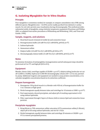 84 Color Guidelines
Handbook
G. Isolating Myoglobin for In Vitro Studies
Principle:
Pure myoglobin is sometimes needed, for example, to compare autoxidation rate of Mb among
different species. Myoglobin (mw ~16,949) can be readily purified from skeletal or cardiac
muscle. Its red color permits easy visualization during chromatography. This method provides
substantial yields of myoglobin, using relatively inexpensive equipment (Faustman and Phillips,
2001; as adapted from earlier procedures of Wittenberg and Wittenberg, 1981, and Trout and
Gutzke, 1996).
Sample, reagents, and solutions
1. Diced beef muscle trimmed of visible fat and connective tissue
2. Homogenization buffer (10 mM Tris-Cl/1 mM EDTA, pH 8.0) at 4°C
3. Sodium hydroxide
4. Ammonium sulfate
5. Dialysis buffer (10 mM Tris-Cl/1 mM EDTA, pH 8.0) at 4°C
6. Chromatography elution buffer (5 mM Tris-Cl/1 mM EDTA, pH 8.5) at 4°C
Notes
To minimize formation of metmyoglobin, homogenization and all subsequent steps should be
performed at 0 to 5°C and high pH (8.0 to 8.5).
Equipment
Blender, cheese cloth, centrifuge capable of 20,000 × g at 4°C, dialysis tubing (molecular wt cut-
off 12,000 to 14,000), Sephracryl S-200 HR chromatography column (30 × 2.5 to cm), peristal-
tic pump. Additional reagents and equipment are needed to assay protein concentration, or to
calculate myoglobin concentration based on its extinction coefficient.
Prepare homogenate
1. Homogenize 150 g diced muscle in a blender with 450 mL of homogenization buffer for
1 to 2 minutes at high speed.
2. Divide homogenate equally between tubes and centrifuge for 10 minutes at 3000 × g at 4°C.
3. Pool supernatants, discard precipitate, and adjust pH of resulting supernatant to 8.0
using sodium hydroxide.
4. Filter supernatant through 2 layers of cheese cloth to remove lipid and connective tissue
particles.
Precipitate myoglobin
1. Bring filtrate to 70% ammonium sulfate saturation (472 g ammonium sulfate/L filtrate),
adjust pH to 8.0 using sodium hydroxide, and stir for 1 hour.
2. Divide homogenate equally between tubes and centrifuge 20 minutes at 18,000 × g at
4°C to remove precipitated proteins.
 