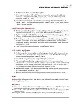 Section XI: 85
Details of Analytical Analyses Related to Meat Color
3. Pool the supernatants, and discard precipitate.
4. Bring supernatant from 70% to 100% ammonium sulfate saturation (by adding an
additional 228 g ammonium sulfate/L supernatant), adjust pH to 8.0 using sodium
hydroxide, and stir for 1 hour.
5. Divide homogenate equally between tubes and centrifuge the solution for 1 hour at
20,000 × g at 4°C. Discard the supernatant and add 1 or 2 mL of ice-cold buffer to aid in
recovery of the precipitate.
Dialyze and purify myoglobin
1. Transfer precipitated myoglobin to dialysis tubing and dialyze against dialysis buffer (1
vol protein, 10 vol buffer) for 24 hours at 4°C, changing buffer every 8 hours.
2. Equilibrate a Sephacryl S-200 HR chromatography column with chromatography elution
buffer (3 column volumes) using a peristaltic pump.
3. Apply dialysate to column and resolve myoglobin extract with chromatography elution
buffer at a flow rate of 60 mL/hour. This step separates hemoglobin from myoglobin.
Hemoglobin will elute first as a pale red/brown band. Myoglobin will follow as a readily
visible dark red band.
4. Collect myoglobin-containing fractions using a fraction collector.
Concentrate myoglobin
1. Pool all myoglobin-containing fractions. Native polyacrylamide gel electrophoresis can
be used to assess the purity of the myoglobin extracts, which should produce a single
protein band with a molecular weight of 17 kDa.
2. Concentrate myoglobin solution using centrifugal concentrators.
3. Alternatively (to step 2), bring myoglobin solution to 100% ammonium sulfate
saturation (761 g ammonium sulfate/L solution), adjust pH to 8.0, and stir solution for 1
hour. Divide solution equally among tubes and centrifuge for 1 hour at 20,000 × g at 4°C.
Discard supernatants and dialyze myoglobin as described earlier.
4. Alternatively (to steps 2 and 3), the myoglobin may be concentrated by ultrafiltration as
described by Trout and Gutzke (1996).
5. Measure protein concentration of myoglobin solution and freeze in aliquots at −80°C.
Notes
This myoglobin isolation procedure has relatively low yields and requires 2 to 3 months of col-
lection to get much volume.
References
Faustman, C., and A. Phillips. 2001. Measurement of discoloration in fresh meat. Unit F3.3 in Current Protocols in
Food Analytical Chemistry. S. J. Schwartz, ed. John Wiley and Sons Inc., New York, NY.
Trout, G. R., and D. A. Gutzke. 1996. A simple, rapid preparative method for isolating and purifying oxymyoglobin.
Meat Sci. 43:1–13.
Wittenberg, J. B., and B. A. Wittenberg. 1981. Preparation of myoglobins. Methods Enzymol. 76:29–42.
 