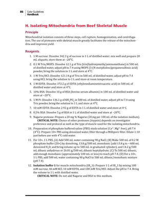 86 Color Guidelines
Handbook
H. Isolating Mitochondria from Beef Skeletal Muscle
Principle
Mitochondrial isolation consists of three steps, cell rupture, homogenization, and centrifuga-
tion. The use of proteases with skeletal muscle greatly facilitates the release of the mitochon-
dria and improves yield.
Reagents
1. 1 M sucrose: Dissolve 342.3 g of sucrose in 1 L of distilled water; mix well and prepare 20
mL aliquots; store them at −20°C.
2. 0.1 M Tris/MOPS: Dissolve 12.1 g of Tris [tris(hydroxymethy)aminomethane] in 500 mL
of distilled water, adjust pH to 7.4 using MOPS [3-(N-morpholino)propanesulfonic acid]
powder, bring the solution to 1 L and store at 4°C.
3. 1 M Tris/HCl: Dissolve 121.14 g of Tris in 500 mL of distilled water, adjust pH to 7.4
using HCl, bring the solution to 1 L and store at room temperature.
4. 1 M EDTA: Dissolve 372.2 g of EDTA (ethylenediaminetetraacetic acid) in 500 mL of
distilled water and store at 4°C.
5. 10% BSA: Dissolve 10 g of BSA (bovine serum albumin) in 100 mL of distilled water and
store at −20°C.
6. 1 M Pi: Dissolve 136.1 g of KH2
PO4
in 500 mL of distilled water, adjust pH to 7.4 using
Tris powder, bring the solution to 1 L and store at 4°C.
7. 10 mM EDTA: Dissolve 2.92 g of EDTA in 1 L of distilled water and store at 4o
C.
8. 0.5% BSA: Dissolve 5 g of BSA in 1 L of distilled water and store at −20°C.
9. Nagarse protease: Prepare a 20 mg % Nagarse (20 mg per 100 mL of the isolation medium).
			 CRITICAL NOTE: Choice of other proteases (trypsin) depends on investigator
preference and protocol as well as the type of muscle used for the isolating mitochondria.
10. Preparation of phosphate buffered saline (PBS) stock solution (Ca2+
,Mg2+
free), pH 7.4
(4°C): Prepare 10× PBS using deionized water, filter through a Millipore filter. Dilute 1:10
just before use with 4°C cold water.
11. For 10×, 1 L PBS, (A) Add 500 mL water containing 90 g NaCl; (B) Make 500 mL of 0.2 M
phosphate buffer (20×) by dissolving, 13.8 g/500 mL monobasic (add 13.8 g to ~400 mL
deionized H2
O; and bring volume up to 500 mL in graduated cylinder), and 14.2 g/500
mL dibasic anhydrous or 26.81 g/500 mL dibasic heptahydrate; (C) To 500 mL dibasic,
add enough monobasic (approximately 100 mL or less) to reach pH 7.4; (D) For a 10×,
1 L PBS, add 500 mL water containing 90 g NaCl to 500 mL dibasic/monobasic mixture
(pH 7.4).
12. Isolation buffer 1 for muscle mitochondria (IBm
1): Prepare 1 L of IBm
1 by mixing 100
mM sucrose, 46 mM KCl, 10 mM EDTA, and 100 mM Tris/HCl. Adjust the pH to 7.4. Bring
the volume to 1 L with distilled water.
			 CRITICAL NOTE: Do not add Nagarse and BSA to this medium.
 