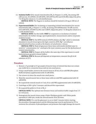 Section XI: 87
Details of Analytical Analyses Related to Meat Color
13. Isolation buffer 2 for muscle mitochondria (IBm
2): Prepare 1 L of IBm
2 by mixing 100
mM sucrose, 46 mM KCl, 10 mM EDTA, 100 mM Tris/HCl and 0.5% BSA. Adjust the pH to
7.4. Bring the volume to 1 L with distilled water.
			 CRITICAL NOTE: The Nagarse in medium should be limited to 20 mg in 100 mL of
solvent.
14. Experimental Buffer (for incubating or suspending isolated mitochondria) for muscle
mitochondria (EBm
): Prepare 1 L of EBm
by mixing 230 mM Mannitol, 70 mM sucrose,
0.02 mM EDTA, 20 mM Tris/HCl and 5 mM Pi. Adjust the pH to 7.4. Bring the volume to 1
L with distilled water.
			 CRITICAL NOTE: Use this buffer ONLY for suspension or incubation of isolated
mitochondria for further storage, spectrophotometric measurements and/or enzymatic
analytical assays.
			 CRITICAL STEP 1: Use EDTA instead of EGTA chelates also Mg2+
,which is extremely
abundant in muscle tissue (given the high content in ATP). Mg2+
can influence
mitochondrial function as well as the kinetics of cytochrome c release.
			 CRITICAL STEP 2: Wash all glassware three times with double distilled water to
avoid Ca2+
contamination. Ca2+
overload is the most common cause for the dysfunction of
isolated mitochondria.
			 CRITICAL STEP 3: Prepare all the buffers the same day of the experiment, to avoid
bacterial/yeast growth in stored buffers.
			 CRITICAL STEP 4: Because pH depends on temperature, measure the pH of all
solutions at 25°C.
Procedure
1. Remove a 5-g (weigh to 0.1 g) sample of muscle tissue of interest that does not contain
any visible fat or connective tissue and cut into small pieces.
2. Using a small beaker, immerse the muscle tissue in 20 mL of ice-cold PBS (Phosphate
Buffered Saline) supplemented with 10 mM EDTA.
3. Use scissors to mince the muscle into small pieces.
4. Wash the minced muscle two or three times with ice-cold PBS supplemented with 10
mM EDTA.
5. Re-suspend the minced muscle in 5 mL of ice-cold PBS supplemented with 10 mM EDTA.
6. Centrifuge at 200 × g for 5 minutes, and discard the supernatant.
7. Re-suspend the pellet in 10 mL of IBm
2.
		 CRITICAL NOTE: The optimal ratio between tissue and isolation buffer ranges from 1:5
to 1:10 (w/v).
8. Homogenize the muscle tissue using a Potter-Elvehjem grinder with Teflon pestle
operated at 1,600 rpm; stroke the minced muscle 10 to 20 times.
		 CRITICAL NOTE: Pre-cool the glassware in an ice-bath 5 minutes before starting
the procedure. Homogenization and the following steps must be performed at 4°C to
minimize the activation of phospholipases and proteases that might damage the muscle.
 