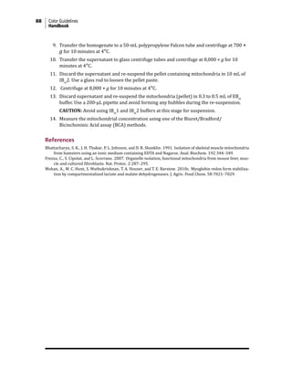 88 Color Guidelines
Handbook
9. Transfer the homogenate to a 50-mL polypropylene Falcon tube and centrifuge at 700 ×
g for 10 minutes at 4°C.
10. Transfer the supernatant to glass centrifuge tubes and centrifuge at 8,000 × g for 10
minutes at 4°C.
11. Discard the supernatant and re-suspend the pellet containing mitochondria in 10 mL of
IBm
2. Use a glass rod to loosen the pellet paste.
12. Centrifuge at 8,000 × g for 10 minutes at 4°C.
13. Discard supernatant and re-suspend the mitochondria (pellet) in 0.3 to 0.5 mL of EBm
buffer. Use a 200-µL pipette and avoid forming any bubbles during the re-suspension.
		CAUTION: Avoid using IBm
1 and IBm
2 buffers at this stage for suspension.
14. Measure the mitochondrial concentration using one of the Biuret/Bradford/
Bicinchoninic Acid assay (BCA) methods.
References
Bhattacharya, S. K., J. H. Thakar, P. L. Johnson, and D. R. Shanklin. 1991. Isolation of skeletal muscle mitochondria
from hamsters using an ionic medium containing EDTA and Nagarse. Anal. Biochem. 192:344–349.
Frezza, C., S. Cipolat, and L. Scorrano. 2007. Organelle isolation, functional mitochondria from mouse liver, mus-
cle and cultured fibroblasts. Nat. Protoc. 2:287–295.
Mohan, A., M. C. Hunt, S. Muthukrishnan, T. A. Houser, and T. E. Barstow. 2010c. Myoglobin redox form stabiliza-
tion by compartmentalized lactate and malate dehydrogenases. J. Agric. Food Chem. 58:7021–7029.
 