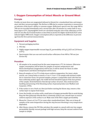 Section XI: 89
Details of Analytical Analyses Related to Meat Color
I. Oxygen Consumption of Intact Muscle or Ground Meat
Principle
Freshly cut meat slices are oxygenated (allowed to bloom) for a standardized time and temper-
ature and then vacuum packaged. The decline in OMb due to enzyme respiration is measured as
an indicator of the tissue’s ability to consume oxygen. Reflectance spectra over the range 400 to
700 nm are recorded immediately and a second time after 20 minutes in a water bath or incu-
bator kept at 25°C. Oxymyoglobin levels are calculated using the ratio of the reflectance at 610
and 525 nm after K/S transformation as described in Section IX. Higher K/S610/K/S525 ratios
indicate higher OMb levels. Oxygen consumption (OC) is reported as the difference in percent-
age from the first and last measurements.
Equipment and Supplies
1. Vacuum packaging machine
2. PVC film
3. Highly oxygen-impermeable vacuum bags (O2
permeability ≤0.6 g O2
/625 cm2
/24 hours
at 0°C)
4. Spectrometer that can scan and record surface reflectance from 400 to 700 nm (see
Section IX)
Procedure
1. All samples to be assayed must be the same temperature, 4°C, for instance. Otherwise
oxygen consumption will be faster for samples at warmer temperatures and
bloom development (oxygenation) will be less; it will be slower for those at colder
temperatures and bloom development will be more.
2. Keep all samples at 2 to 4°C to help ensure uniform oxygenation. For intact, whole
muscle, use a sharp knife to remove a 3 cm × 3 cm × 2 cm sample with minimal visible
fat or connective tissue. For ground samples, prepare a comparable sized cube that has
been uniformly packed. Again, the visible fat level should be typical of the lean portion
of the sample. Avoid dull knives that disrupt surface structure. Also avoid excessive
handling and pressing of the blooming surface of ground product (see Madhavi and
Carpenter, 1993).
3. If the surface is not a fresh cut, then just before starting the bloom step, remove a thin
surface layer to expose fresh tissue.
4. Cover the freshly cut surface with a small piece of oxygen-permeable film to avoid drying.
Keep the film (polyvinyl chloride film is commonly used) in one, smooth layer to ensure
uniform exposure of the surface to air. Make note of the film’s oxygen permeability.
5. Bloom for 2 hours at 2 to 4°C (or some other standardized time). Take care to keep all
samples at the same temperature during this step because blooming is very temperature
dependent.
6. After bloom, remove the PVC film and place the sample in a pouch with very low oxygen
permeability. Quickly vacuum package with high vacuum; keep the vacuum uniform from
sample to sample.
 