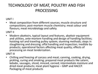 TECHNOLOGY OF MEAT, POULTRY AND FISH
PROCESSING
UNIT I
• Meat composition from different sources; muscle structure and
compositions; post-mortem muscle chemistry; meat colour and
flavours; meat microbiology and safety.
UNIT II
• Modern abattoirs, typical layout and features, abattoir equipment
and utilities, ante-mortem handling and design of handling facilities;
hoisting rail and traveling pulley system; stunning methods; steps in
slaughtering and dressing; offal handling and inspection; inedible by-
products; operational factors affecting meat quality; effects of
processing on meat tenderization.
UNIT III
• Chilling and freezing of carcass and meat; canning, cooking, drying,
pickling, curing and smoking; prepared meat products like salami,
kebabs, sausages, sliced, minced, corned; intermediate moisture and
dried meat products; meat plant hygiene – GMP and HACCP.
Packaging of meat products
 