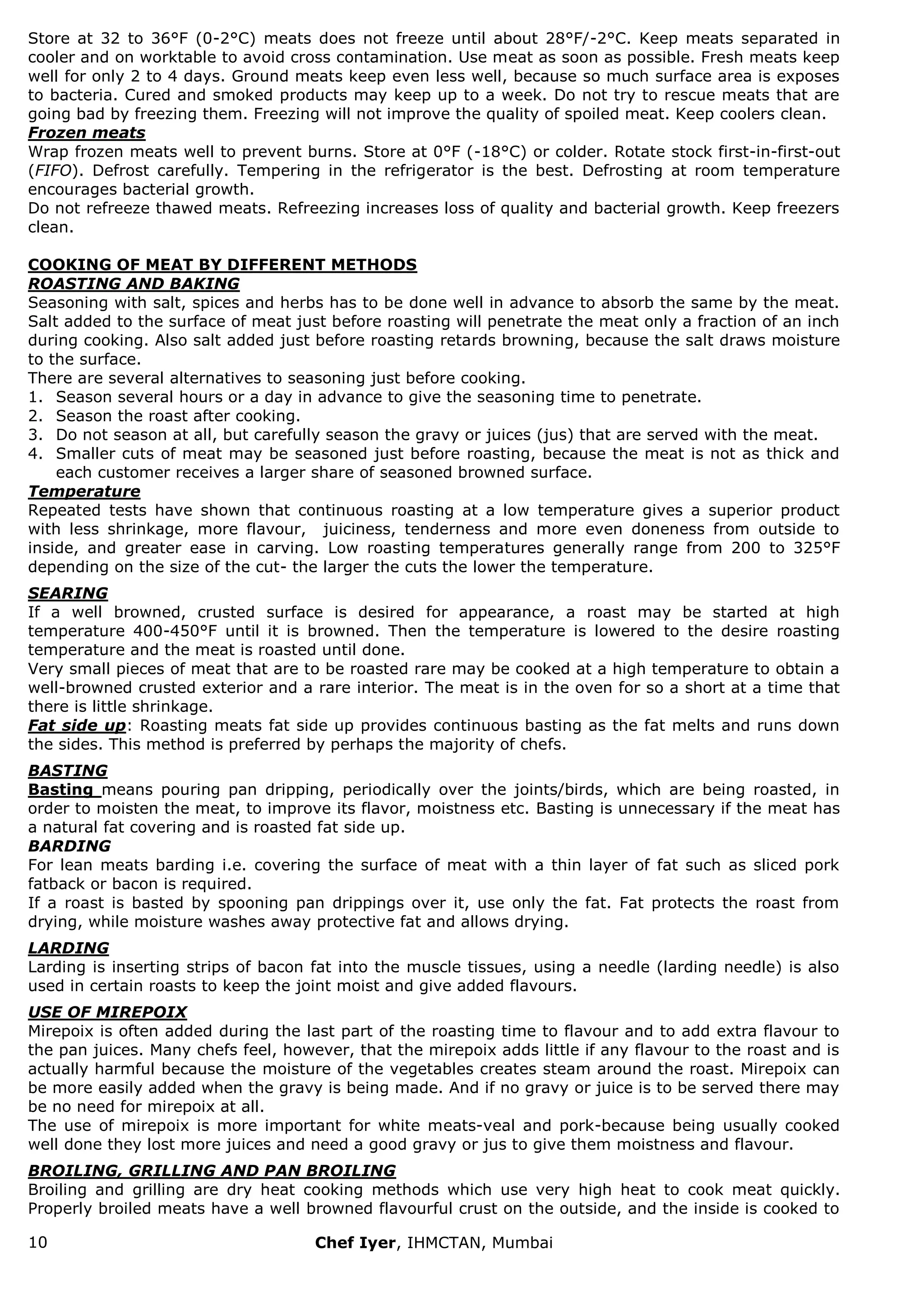10 Chef Iyer, IHMCTAN, Mumbai 
Store at 32 to 36°F (0-2°C) meats does not freeze until about 28°F/-2°C. Keep meats separated in cooler and on worktable to avoid cross contamination. Use meat as soon as possible. Fresh meats keep well for only 2 to 4 days. Ground meats keep even less well, because so much surface area is exposes to bacteria. Cured and smoked products may keep up to a week. Do not try to rescue meats that are going bad by freezing them. Freezing will not improve the quality of spoiled meat. Keep coolers clean. Frozen meats Wrap frozen meats well to prevent burns. Store at 0°F (-18°C) or colder. Rotate stock first-in-first-out (FIFO). Defrost carefully. Tempering in the refrigerator is the best. Defrosting at room temperature encourages bacterial growth. Do not refreeze thawed meats. Refreezing increases loss of quality and bacterial growth. Keep freezers clean. COOKING OF MEAT BY DIFFERENT METHODS ROASTING AND BAKING Seasoning with salt, spices and herbs has to be done well in advance to absorb the same by the meat. Salt added to the surface of meat just before roasting will penetrate the meat only a fraction of an inch during cooking. Also salt added just before roasting retards browning, because the salt draws moisture to the surface. There are several alternatives to seasoning just before cooking. 
1. Season several hours or a day in advance to give the seasoning time to penetrate. 
2. Season the roast after cooking. 
3. Do not season at all, but carefully season the gravy or juices (jus) that are served with the meat. 
4. Smaller cuts of meat may be seasoned just before roasting, because the meat is not as thick and each customer receives a larger share of seasoned browned surface. 
Temperature Repeated tests have shown that continuous roasting at a low temperature gives a superior product with less shrinkage, more flavour, juiciness, tenderness and more even doneness from outside to inside, and greater ease in carving. Low roasting temperatures generally range from 200 to 325°F depending on the size of the cut- the larger the cuts the lower the temperature. SEARING If a well browned, crusted surface is desired for appearance, a roast may be started at high temperature 400-450°F until it is browned. Then the temperature is lowered to the desire roasting temperature and the meat is roasted until done. Very small pieces of meat that are to be roasted rare may be cooked at a high temperature to obtain a well-browned crusted exterior and a rare interior. The meat is in the oven for so a short at a time that there is little shrinkage. Fat side up: Roasting meats fat side up provides continuous basting as the fat melts and runs down the sides. This method is preferred by perhaps the majority of chefs. BASTING Basting means pouring pan dripping, periodically over the joints/birds, which are being roasted, in order to moisten the meat, to improve its flavor, moistness etc. Basting is unnecessary if the meat has a natural fat covering and is roasted fat side up. BARDING For lean meats barding i.e. covering the surface of meat with a thin layer of fat such as sliced pork fatback or bacon is required. If a roast is basted by spooning pan drippings over it, use only the fat. Fat protects the roast from drying, while moisture washes away protective fat and allows drying. LARDING Larding is inserting strips of bacon fat into the muscle tissues, using a needle (larding needle) is also used in certain roasts to keep the joint moist and give added flavours. USE OF MIREPOIX Mirepoix is often added during the last part of the roasting time to flavour and to add extra flavour to the pan juices. Many chefs feel, however, that the mirepoix adds little if any flavour to the roast and is actually harmful because the moisture of the vegetables creates steam around the roast. Mirepoix can be more easily added when the gravy is being made. And if no gravy or juice is to be served there may be no need for mirepoix at all. The use of mirepoix is more important for white meats-veal and pork-because being usually cooked well done they lost more juices and need a good gravy or jus to give them moistness and flavour. BROILING, GRILLING AND PAN BROILING 
Broiling and grilling are dry heat cooking methods which use very high heat to cook meat quickly. Properly broiled meats have a well browned flavourful crust on the outside, and the inside is cooked to  