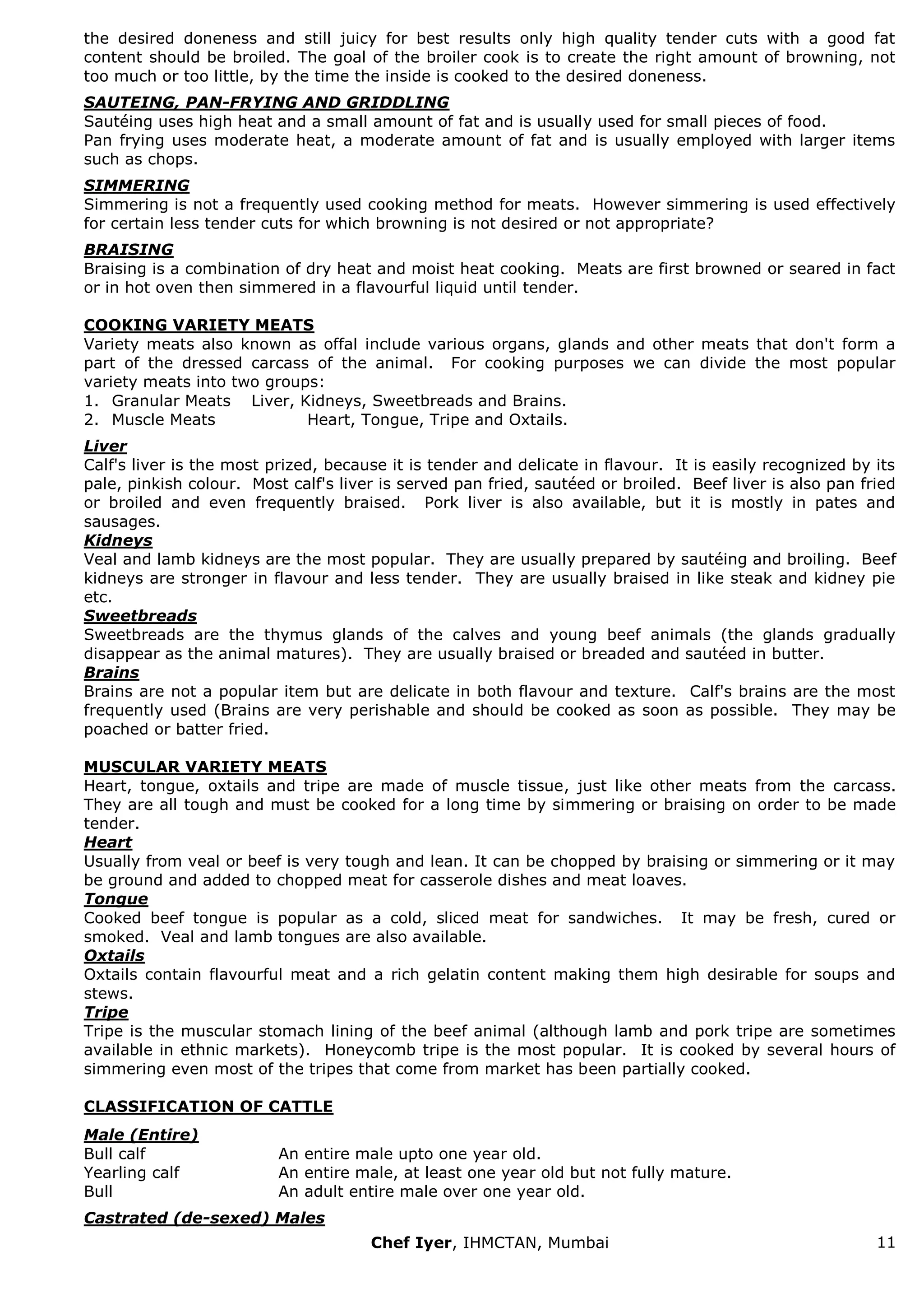 Chef Iyer, IHMCTAN, Mumbai 11 
the desired doneness and still juicy for best results only high quality tender cuts with a good fat content should be broiled. The goal of the broiler cook is to create the right amount of browning, not too much or too little, by the time the inside is cooked to the desired doneness. SAUTEING, PAN-FRYING AND GRIDDLING Sautéing uses high heat and a small amount of fat and is usually used for small pieces of food. Pan frying uses moderate heat, a moderate amount of fat and is usually employed with larger items such as chops. SIMMERING Simmering is not a frequently used cooking method for meats. However simmering is used effectively for certain less tender cuts for which browning is not desired or not appropriate? BRAISING Braising is a combination of dry heat and moist heat cooking. Meats are first browned or seared in fact or in hot oven then simmered in a flavourful liquid until tender. COOKING VARIETY MEATS Variety meats also known as offal include various organs, glands and other meats that don't form a part of the dressed carcass of the animal. For cooking purposes we can divide the most popular variety meats into two groups: 
1. Granular Meats Liver, Kidneys, Sweetbreads and Brains. 
2. Muscle Meats Heart, Tongue, Tripe and Oxtails. 
Liver Calf's liver is the most prized, because it is tender and delicate in flavour. It is easily recognized by its pale, pinkish colour. Most calf's liver is served pan fried, sautéed or broiled. Beef liver is also pan fried or broiled and even frequently braised. Pork liver is also available, but it is mostly in pates and sausages. Kidneys Veal and lamb kidneys are the most popular. They are usually prepared by sautéing and broiling. Beef kidneys are stronger in flavour and less tender. They are usually braised in like steak and kidney pie etc. Sweetbreads Sweetbreads are the thymus glands of the calves and young beef animals (the glands gradually disappear as the animal matures). They are usually braised or breaded and sautéed in butter. Brains Brains are not a popular item but are delicate in both flavour and texture. Calf's brains are the most frequently used (Brains are very perishable and should be cooked as soon as possible. They may be poached or batter fried. MUSCULAR VARIETY MEATS Heart, tongue, oxtails and tripe are made of muscle tissue, just like other meats from the carcass. They are all tough and must be cooked for a long time by simmering or braising on order to be made tender. Heart Usually from veal or beef is very tough and lean. It can be chopped by braising or simmering or it may be ground and added to chopped meat for casserole dishes and meat loaves. Tongue Cooked beef tongue is popular as a cold, sliced meat for sandwiches. It may be fresh, cured or smoked. Veal and lamb tongues are also available. Oxtails Oxtails contain flavourful meat and a rich gelatin content making them high desirable for soups and stews. Tripe Tripe is the muscular stomach lining of the beef animal (although lamb and pork tripe are sometimes available in ethnic markets). Honeycomb tripe is the most popular. It is cooked by several hours of simmering even most of the tripes that come from market has been partially cooked. CLASSIFICATION OF CATTLE 
Male (Entire) 
Bull calf 
An entire male upto one year old. 
Yearling calf 
An entire male, at least one year old but not fully mature. 
Bull 
An adult entire male over one year old. 
Castrated (de-sexed) Males  