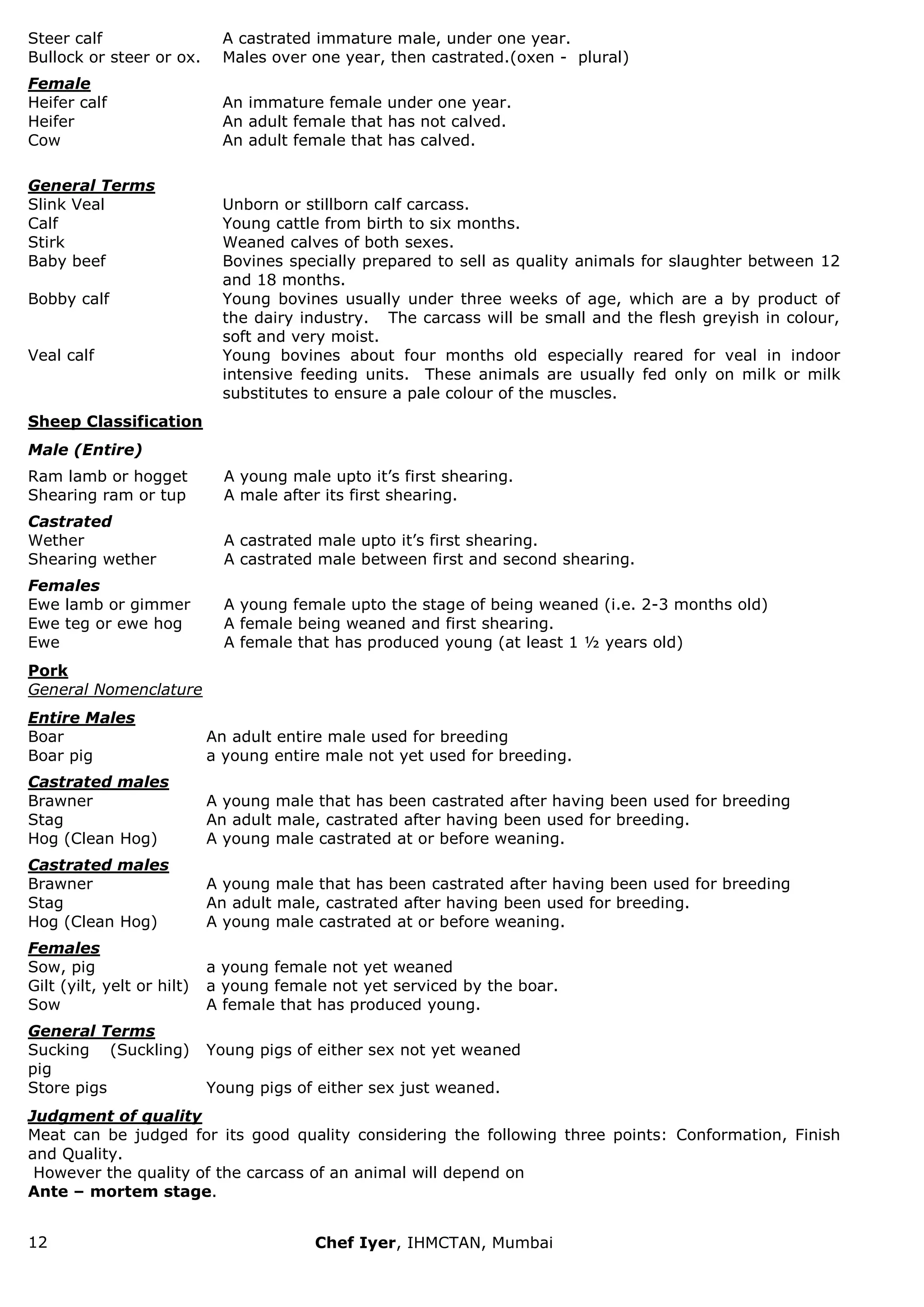 12 Chef Iyer, IHMCTAN, Mumbai 
Steer calf 
A castrated immature male, under one year. 
Bullock or steer or ox. 
Males over one year, then castrated.(oxen - plural) 
Female 
Heifer calf 
An immature female under one year. 
Heifer 
An adult female that has not calved. 
Cow 
An adult female that has calved. 
General Terms 
Slink Veal 
Unborn or stillborn calf carcass. 
Calf 
Young cattle from birth to six months. 
Stirk 
Weaned calves of both sexes. 
Baby beef 
Bovines specially prepared to sell as quality animals for slaughter between 12 and 18 months. 
Bobby calf 
Young bovines usually under three weeks of age, which are a by product of the dairy industry. The carcass will be small and the flesh greyish in colour, soft and very moist. 
Veal calf 
Young bovines about four months old especially reared for veal in indoor intensive feeding units. These animals are usually fed only on milk or milk substitutes to ensure a pale colour of the muscles. 
Sheep Classification 
Male (Entire) 
Ram lamb or hogget 
A young male upto it‟s first shearing. 
Shearing ram or tup 
A male after its first shearing. 
Castrated 
Wether 
A castrated male upto it‟s first shearing. 
Shearing wether 
A castrated male between first and second shearing. 
Females 
Ewe lamb or gimmer 
A young female upto the stage of being weaned (i.e. 2-3 months old) 
Ewe teg or ewe hog 
A female being weaned and first shearing. 
Ewe 
A female that has produced young (at least 1 ½ years old) 
Pork General Nomenclature 
Entire Males 
Boar 
An adult entire male used for breeding 
Boar pig 
a young entire male not yet used for breeding. 
Castrated males 
Brawner 
A young male that has been castrated after having been used for breeding 
Stag 
An adult male, castrated after having been used for breeding. 
Hog (Clean Hog) 
A young male castrated at or before weaning. 
Castrated males 
Brawner 
A young male that has been castrated after having been used for breeding 
Stag 
An adult male, castrated after having been used for breeding. 
Hog (Clean Hog) 
A young male castrated at or before weaning. 
Females 
Sow, pig 
a young female not yet weaned 
Gilt (yilt, yelt or hilt) 
a young female not yet serviced by the boar. 
Sow 
A female that has produced young. 
General Terms 
Sucking (Suckling) pig 
Young pigs of either sex not yet weaned 
Store pigs 
Young pigs of either sex just weaned. 
Judgment of quality Meat can be judged for its good quality considering the following three points: Conformation, Finish and Quality. However the quality of the carcass of an animal will depend on Ante – mortem stage.  