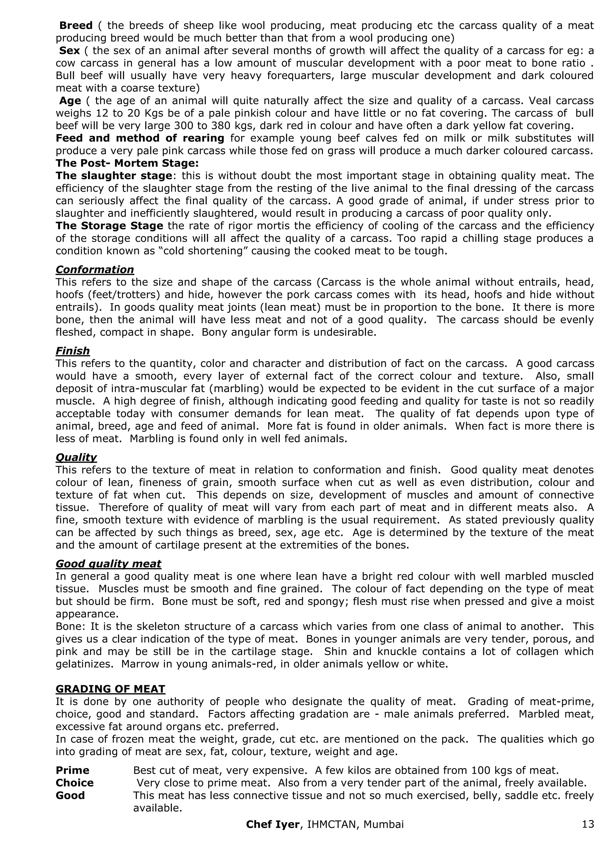 Chef Iyer, IHMCTAN, Mumbai 13 
Breed ( the breeds of sheep like wool producing, meat producing etc the carcass quality of a meat producing breed would be much better than that from a wool producing one) Sex ( the sex of an animal after several months of growth will affect the quality of a carcass for eg: a cow carcass in general has a low amount of muscular development with a poor meat to bone ratio . Bull beef will usually have very heavy forequarters, large muscular development and dark coloured meat with a coarse texture) Age ( the age of an animal will quite naturally affect the size and quality of a carcass. Veal carcass weighs 12 to 20 Kgs be of a pale pinkish colour and have little or no fat covering. The carcass of bull beef will be very large 300 to 380 kgs, dark red in colour and have often a dark yellow fat covering. Feed and method of rearing for example young beef calves fed on milk or milk substitutes will produce a very pale pink carcass while those fed on grass will produce a much darker coloured carcass. The Post- Mortem Stage: The slaughter stage: this is without doubt the most important stage in obtaining quality meat. The efficiency of the slaughter stage from the resting of the live animal to the final dressing of the carcass can seriously affect the final quality of the carcass. A good grade of animal, if under stress prior to slaughter and inefficiently slaughtered, would result in producing a carcass of poor quality only. The Storage Stage the rate of rigor mortis the efficiency of cooling of the carcass and the efficiency of the storage conditions will all affect the quality of a carcass. Too rapid a chilling stage produces a condition known as “cold shortening” causing the cooked meat to be tough. Conformation This refers to the size and shape of the carcass (Carcass is the whole animal without entrails, head, hoofs (feet/trotters) and hide, however the pork carcass comes with its head, hoofs and hide without entrails). In goods quality meat joints (lean meat) must be in proportion to the bone. It there is more bone, then the animal will have less meat and not of a good quality. The carcass should be evenly fleshed, compact in shape. Bony angular form is undesirable. Finish This refers to the quantity, color and character and distribution of fact on the carcass. A good carcass would have a smooth, every layer of external fact of the correct colour and texture. Also, small deposit of intra-muscular fat (marbling) would be expected to be evident in the cut surface of a major muscle. A high degree of finish, although indicating good feeding and quality for taste is not so readily acceptable today with consumer demands for lean meat. The quality of fat depends upon type of animal, breed, age and feed of animal. More fat is found in older animals. When fact is more there is less of meat. Marbling is found only in well fed animals. Quality This refers to the texture of meat in relation to conformation and finish. Good quality meat denotes colour of lean, fineness of grain, smooth surface when cut as well as even distribution, colour and texture of fat when cut. This depends on size, development of muscles and amount of connective tissue. Therefore of quality of meat will vary from each part of meat and in different meats also. A fine, smooth texture with evidence of marbling is the usual requirement. As stated previously quality can be affected by such things as breed, sex, age etc. Age is determined by the texture of the meat and the amount of cartilage present at the extremities of the bones. Good quality meat In general a good quality meat is one where lean have a bright red colour with well marbled muscled tissue. Muscles must be smooth and fine grained. The colour of fact depending on the type of meat but should be firm. Bone must be soft, red and spongy; flesh must rise when pressed and give a moist appearance. Bone: It is the skeleton structure of a carcass which varies from one class of animal to another. This gives us a clear indication of the type of meat. Bones in younger animals are very tender, porous, and pink and may be still be in the cartilage stage. Shin and knuckle contains a lot of collagen which gelatinizes. Marrow in young animals-red, in older animals yellow or white. GRADING OF MEAT It is done by one authority of people who designate the quality of meat. Grading of meat-prime, choice, good and standard. Factors affecting gradation are - male animals preferred. Marbled meat, excessive fat around organs etc. preferred. In case of frozen meat the weight, grade, cut etc. are mentioned on the pack. The qualities which go into grading of meat are sex, fat, colour, texture, weight and age. 
Prime 
Best cut of meat, very expensive. A few kilos are obtained from 100 kgs of meat. 
Choice 
Very close to prime meat. Also from a very tender part of the animal, freely available. 
Good 
This meat has less connective tissue and not so much exercised, belly, saddle etc. freely available.  
