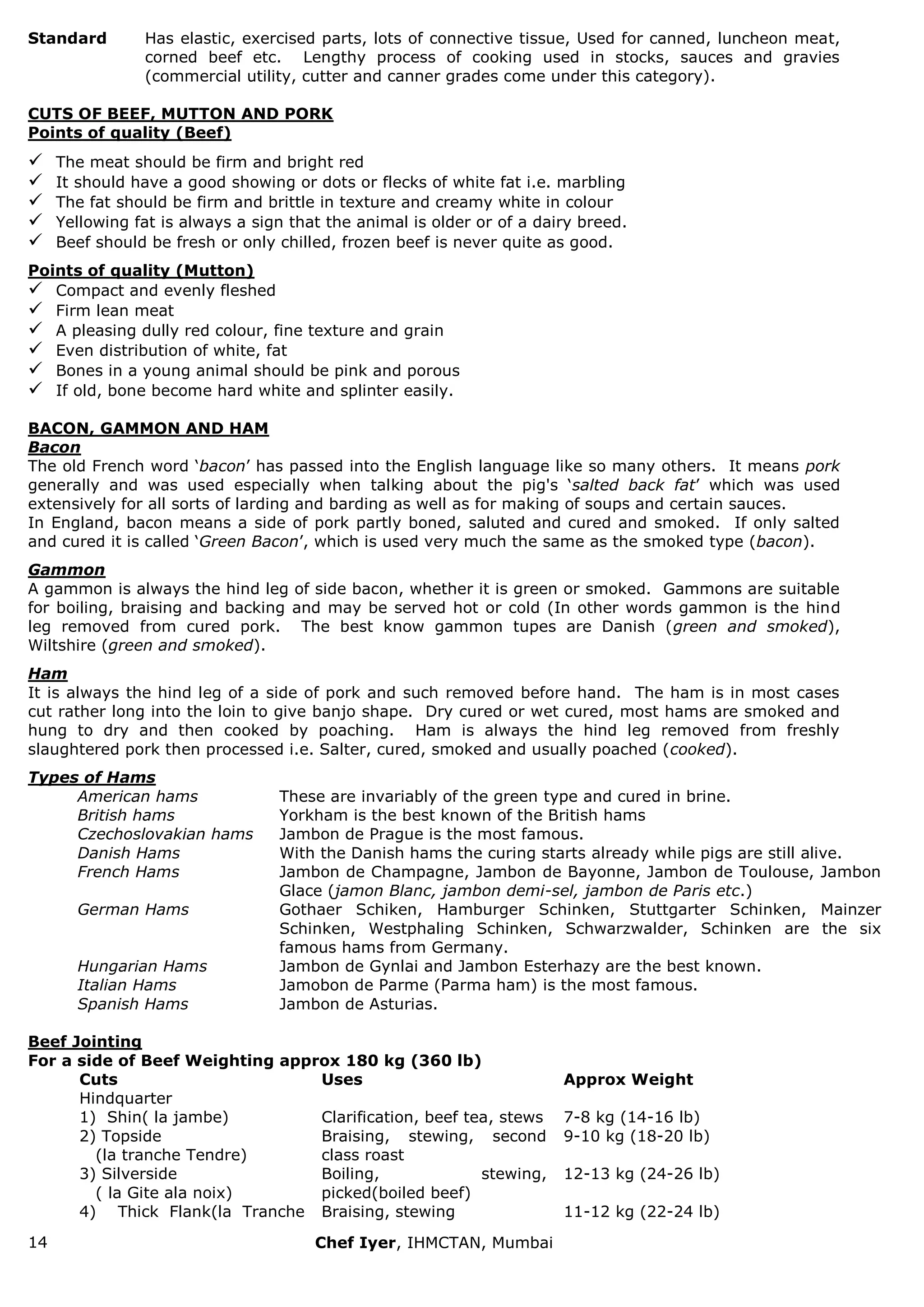 14 Chef Iyer, IHMCTAN, Mumbai 
Standard 
Has elastic, exercised parts, lots of connective tissue, Used for canned, luncheon meat, corned beef etc. Lengthy process of cooking used in stocks, sauces and gravies (commercial utility, cutter and canner grades come under this category). 
CUTS OF BEEF, MUTTON AND PORK Points of quality (Beef) 
 The meat should be firm and bright red 
 It should have a good showing or dots or flecks of white fat i.e. marbling 
 The fat should be firm and brittle in texture and creamy white in colour 
 Yellowing fat is always a sign that the animal is older or of a dairy breed. 
 Beef should be fresh or only chilled, frozen beef is never quite as good. 
Points of quality (Mutton) 
 Compact and evenly fleshed 
 Firm lean meat 
 A pleasing dully red colour, fine texture and grain 
 Even distribution of white, fat 
 Bones in a young animal should be pink and porous 
 If old, bone become hard white and splinter easily. 
BACON, GAMMON AND HAM Bacon The old French word „bacon‟ has passed into the English language like so many others. It means pork generally and was used especially when talking about the pig's „salted back fat‟ which was used extensively for all sorts of larding and barding as well as for making of soups and certain sauces. In England, bacon means a side of pork partly boned, saluted and cured and smoked. If only salted and cured it is called „Green Bacon‟, which is used very much the same as the smoked type (bacon). Gammon A gammon is always the hind leg of side bacon, whether it is green or smoked. Gammons are suitable for boiling, braising and backing and may be served hot or cold (In other words gammon is the hind leg removed from cured pork. The best know gammon tupes are Danish (green and smoked), Wiltshire (green and smoked). Ham It is always the hind leg of a side of pork and such removed before hand. The ham is in most cases cut rather long into the loin to give banjo shape. Dry cured or wet cured, most hams are smoked and hung to dry and then cooked by poaching. Ham is always the hind leg removed from freshly slaughtered pork then processed i.e. Salter, cured, smoked and usually poached (cooked). Types of Hams 
American hams 
These are invariably of the green type and cured in brine. 
British hams 
Yorkham is the best known of the British hams 
Czechoslovakian hams 
Jambon de Prague is the most famous. 
Danish Hams 
With the Danish hams the curing starts already while pigs are still alive. 
French Hams 
Jambon de Champagne, Jambon de Bayonne, Jambon de Toulouse, Jambon Glace (jamon Blanc, jambon demi-sel, jambon de Paris etc.) 
German Hams 
Gothaer Schiken, Hamburger Schinken, Stuttgarter Schinken, Mainzer Schinken, Westphaling Schinken, Schwarzwalder, Schinken are the six famous hams from Germany. 
Hungarian Hams 
Jambon de Gynlai and Jambon Esterhazy are the best known. 
Italian Hams 
Jamobon de Parme (Parma ham) is the most famous. 
Spanish Hams 
Jambon de Asturias. 
Beef Jointing For a side of Beef Weighting approx 180 kg (360 lb) 
Cuts 
Uses 
Approx Weight 
Hindquarter 
1) Shin( la jambe) 
Clarification, beef tea, stews 
7-8 kg (14-16 lb) 
2) Topside (la tranche Tendre) 
Braising, stewing, second class roast 
9-10 kg (18-20 lb) 
3) Silverside ( la Gite ala noix) 
Boiling, stewing, picked(boiled beef) 
12-13 kg (24-26 lb) 
4) Thick Flank(la Tranche 
Braising, stewing 
11-12 kg (22-24 lb)  