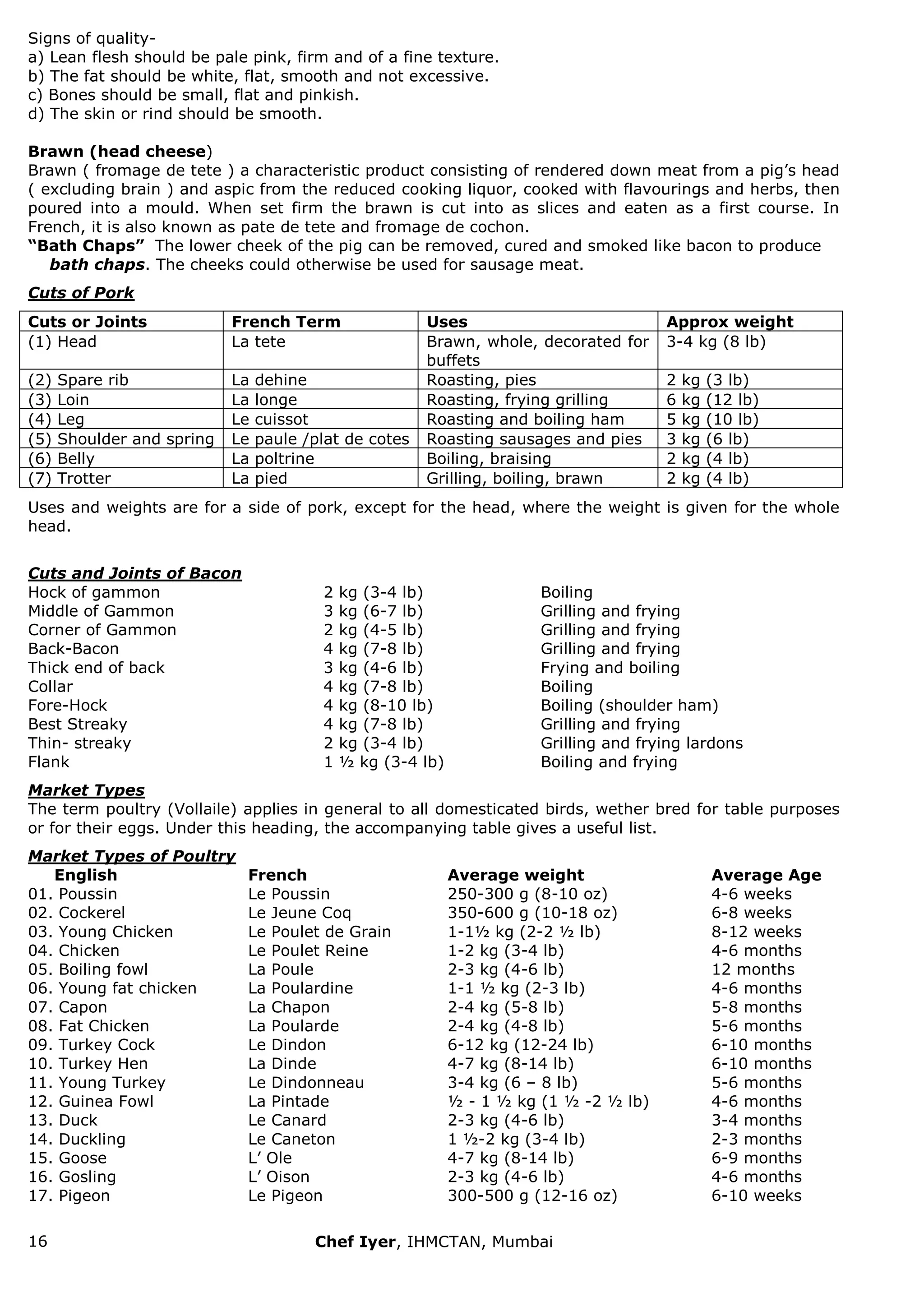 16 Chef Iyer, IHMCTAN, Mumbai 
Signs of quality- a) Lean flesh should be pale pink, firm and of a fine texture. b) The fat should be white, flat, smooth and not excessive. c) Bones should be small, flat and pinkish. d) The skin or rind should be smooth. Brawn (head cheese) Brawn ( fromage de tete ) a characteristic product consisting of rendered down meat from a pig‟s head ( excluding brain ) and aspic from the reduced cooking liquor, cooked with flavourings and herbs, then poured into a mould. When set firm the brawn is cut into as slices and eaten as a first course. In French, it is also known as pate de tete and fromage de cochon. “Bath Chaps” The lower cheek of the pig can be removed, cured and smoked like bacon to produce bath chaps. The cheeks could otherwise be used for sausage meat. Cuts of Pork 
Cuts or Joints 
French Term 
Uses 
Approx weight 
(1) Head 
La tete 
Brawn, whole, decorated for buffets 
3-4 kg (8 lb) 
(2) Spare rib 
La dehine 
Roasting, pies 
2 kg (3 lb) 
(3) Loin 
La longe 
Roasting, frying grilling 
6 kg (12 lb) 
(4) Leg 
Le cuissot 
Roasting and boiling ham 
5 kg (10 lb) 
(5) Shoulder and spring 
Le paule /plat de cotes 
Roasting sausages and pies 
3 kg (6 lb) 
(6) Belly 
La poltrine 
Boiling, braising 
2 kg (4 lb) 
(7) Trotter 
La pied 
Grilling, boiling, brawn 
2 kg (4 lb) 
Uses and weights are for a side of pork, except for the head, where the weight is given for the whole head. Cuts and Joints of Bacon 
Hock of gammon 
2 kg (3-4 lb) 
Boiling 
Middle of Gammon 
3 kg (6-7 lb) 
Grilling and frying 
Corner of Gammon 
2 kg (4-5 lb) 
Grilling and frying 
Back-Bacon 
4 kg (7-8 lb) 
Grilling and frying 
Thick end of back 
3 kg (4-6 lb) 
Frying and boiling 
Collar 
4 kg (7-8 lb) 
Boiling 
Fore-Hock 
4 kg (8-10 lb) 
Boiling (shoulder ham) 
Best Streaky 
4 kg (7-8 lb) 
Grilling and frying 
Thin- streaky 
2 kg (3-4 lb) 
Grilling and frying lardons 
Flank 
1 ½ kg (3-4 lb) 
Boiling and frying 
Market Types The term poultry (Vollaile) applies in general to all domesticated birds, wether bred for table purposes or for their eggs. Under this heading, the accompanying table gives a useful list. Market Types of Poultry 
English 
French 
Average weight 
Average Age 
01. Poussin 
Le Poussin 
250-300 g (8-10 oz) 
4-6 weeks 
02. Cockerel 
Le Jeune Coq 
350-600 g (10-18 oz) 
6-8 weeks 
03. Young Chicken 
Le Poulet de Grain 
1-1½ kg (2-2 ½ lb) 
8-12 weeks 
04. Chicken 
Le Poulet Reine 
1-2 kg (3-4 lb) 
4-6 months 
05. Boiling fowl 
La Poule 
2-3 kg (4-6 lb) 
12 months 
06. Young fat chicken 
La Poulardine 
1-1 ½ kg (2-3 lb) 
4-6 months 
07. Capon 
La Chapon 
2-4 kg (5-8 lb) 
5-8 months 
08. Fat Chicken 
La Poularde 
2-4 kg (4-8 lb) 
5-6 months 
09. Turkey Cock 
Le Dindon 
6-12 kg (12-24 lb) 
6-10 months 
10. Turkey Hen 
La Dinde 
4-7 kg (8-14 lb) 
6-10 months 
11. Young Turkey 
Le Dindonneau 
3-4 kg (6 – 8 lb) 
5-6 months 
12. Guinea Fowl 
La Pintade 
½ - 1 ½ kg (1 ½ -2 ½ lb) 
4-6 months 
13. Duck 
Le Canard 
2-3 kg (4-6 lb) 
3-4 months 
14. Duckling 
Le Caneton 
1 ½-2 kg (3-4 lb) 
2-3 months 
15. Goose 
L‟ Ole 
4-7 kg (8-14 lb) 
6-9 months 
16. Gosling 
L‟ Oison 
2-3 kg (4-6 lb) 
4-6 months 
17. Pigeon 
Le Pigeon 
300-500 g (12-16 oz) 
6-10 weeks 
 