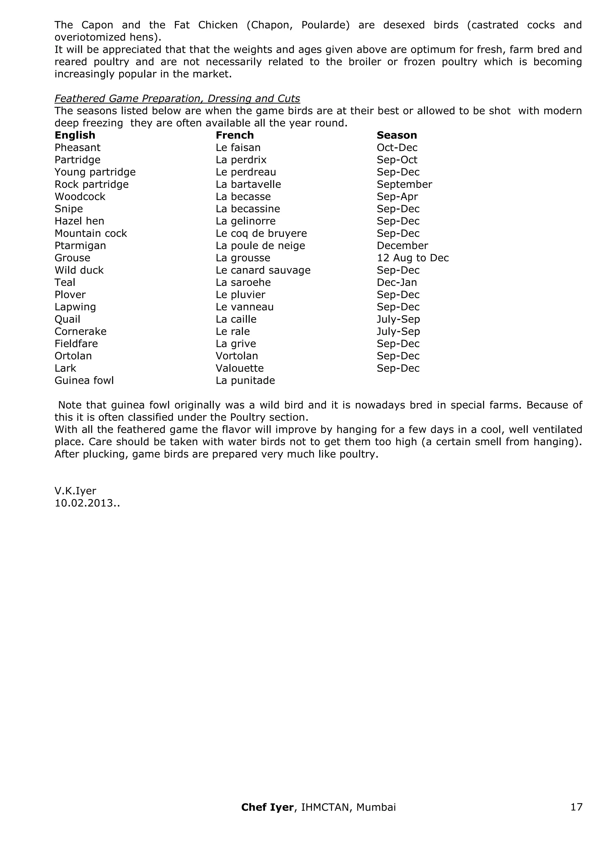 Chef Iyer, IHMCTAN, Mumbai 17 
The Capon and the Fat Chicken (Chapon, Poularde) are desexed birds (castrated cocks and overiotomized hens). It will be appreciated that that the weights and ages given above are optimum for fresh, farm bred and reared poultry and are not necessarily related to the broiler or frozen poultry which is becoming increasingly popular in the market. Feathered Game Preparation, Dressing and Cuts The seasons listed below are when the game birds are at their best or allowed to be shot with modern deep freezing they are often available all the year round. 
English 
French 
Season 
Pheasant 
Le faisan 
Oct-Dec 
Partridge 
La perdrix 
Sep-Oct 
Young partridge 
Le perdreau 
Sep-Dec 
Rock partridge 
La bartavelle 
September 
Woodcock 
La becasse 
Sep-Apr 
Snipe 
La becassine 
Sep-Dec 
Hazel hen 
La gelinorre 
Sep-Dec 
Mountain cock 
Le coq de bruyere 
Sep-Dec 
Ptarmigan 
La poule de neige 
December 
Grouse 
La grousse 
12 Aug to Dec 
Wild duck 
Le canard sauvage 
Sep-Dec 
Teal 
La saroehe 
Dec-Jan 
Plover 
Le pluvier 
Sep-Dec 
Lapwing 
Le vanneau 
Sep-Dec 
Quail 
La caille 
July-Sep 
Cornerake 
Le rale 
July-Sep 
Fieldfare 
La grive 
Sep-Dec 
Ortolan 
Vortolan 
Sep-Dec 
Lark 
Valouette 
Sep-Dec 
Guinea fowl 
La punitade 
Note that guinea fowl originally was a wild bird and it is nowadays bred in special farms. Because of this it is often classified under the Poultry section. With all the feathered game the flavor will improve by hanging for a few days in a cool, well ventilated place. Care should be taken with water birds not to get them too high (a certain smell from hanging). After plucking, game birds are prepared very much like poultry. V.K.Iyer 10.02.2013.. 