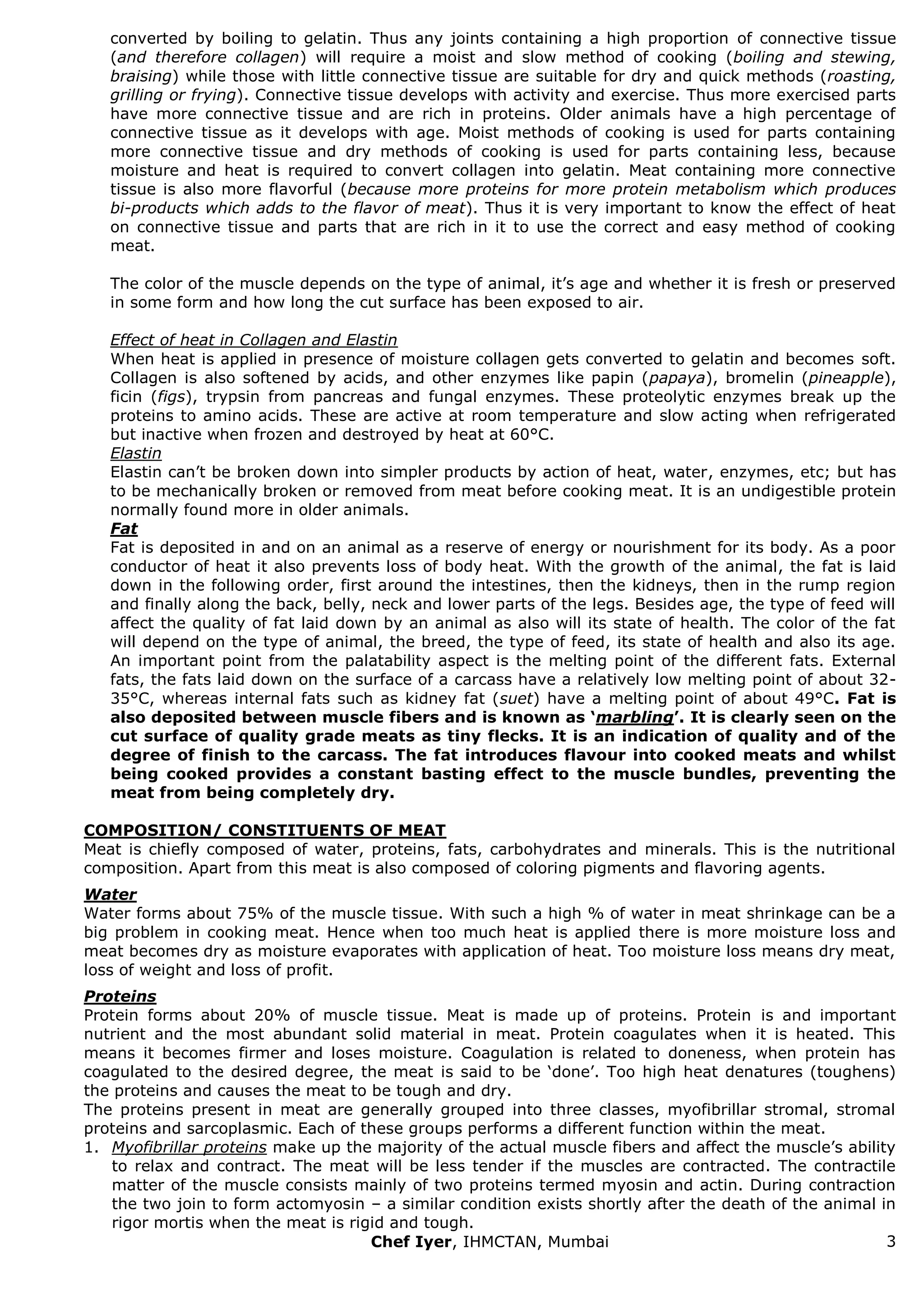 Chef Iyer, IHMCTAN, Mumbai 3 
converted by boiling to gelatin. Thus any joints containing a high proportion of connective tissue (and therefore collagen) will require a moist and slow method of cooking (boiling and stewing, braising) while those with little connective tissue are suitable for dry and quick methods (roasting, grilling or frying). Connective tissue develops with activity and exercise. Thus more exercised parts have more connective tissue and are rich in proteins. Older animals have a high percentage of connective tissue as it develops with age. Moist methods of cooking is used for parts containing more connective tissue and dry methods of cooking is used for parts containing less, because moisture and heat is required to convert collagen into gelatin. Meat containing more connective tissue is also more flavorful (because more proteins for more protein metabolism which produces bi-products which adds to the flavor of meat). Thus it is very important to know the effect of heat on connective tissue and parts that are rich in it to use the correct and easy method of cooking meat. The color of the muscle depends on the type of animal, it‟s age and whether it is fresh or preserved in some form and how long the cut surface has been exposed to air. Effect of heat in Collagen and Elastin When heat is applied in presence of moisture collagen gets converted to gelatin and becomes soft. Collagen is also softened by acids, and other enzymes like papin (papaya), bromelin (pineapple), ficin (figs), trypsin from pancreas and fungal enzymes. These proteolytic enzymes break up the proteins to amino acids. These are active at room temperature and slow acting when refrigerated but inactive when frozen and destroyed by heat at 60°C. Elastin Elastin can‟t be broken down into simpler products by action of heat, water, enzymes, etc; but has to be mechanically broken or removed from meat before cooking meat. It is an undigestible protein normally found more in older animals. Fat Fat is deposited in and on an animal as a reserve of energy or nourishment for its body. As a poor conductor of heat it also prevents loss of body heat. With the growth of the animal, the fat is laid down in the following order, first around the intestines, then the kidneys, then in the rump region and finally along the back, belly, neck and lower parts of the legs. Besides age, the type of feed will affect the quality of fat laid down by an animal as also will its state of health. The color of the fat will depend on the type of animal, the breed, the type of feed, its state of health and also its age. An important point from the palatability aspect is the melting point of the different fats. External fats, the fats laid down on the surface of a carcass have a relatively low melting point of about 32- 35°C, whereas internal fats such as kidney fat (suet) have a melting point of about 49°C. Fat is also deposited between muscle fibers and is known as „marbling‟. It is clearly seen on the cut surface of quality grade meats as tiny flecks. It is an indication of quality and of the degree of finish to the carcass. The fat introduces flavour into cooked meats and whilst being cooked provides a constant basting effect to the muscle bundles, preventing the meat from being completely dry. COMPOSITION/ CONSTITUENTS OF MEAT Meat is chiefly composed of water, proteins, fats, carbohydrates and minerals. This is the nutritional composition. Apart from this meat is also composed of coloring pigments and flavoring agents. Water Water forms about 75% of the muscle tissue. With such a high % of water in meat shrinkage can be a big problem in cooking meat. Hence when too much heat is applied there is more moisture loss and meat becomes dry as moisture evaporates with application of heat. Too moisture loss means dry meat, loss of weight and loss of profit. Proteins Protein forms about 20% of muscle tissue. Meat is made up of proteins. Protein is and important nutrient and the most abundant solid material in meat. Protein coagulates when it is heated. This means it becomes firmer and loses moisture. Coagulation is related to doneness, when protein has coagulated to the desired degree, the meat is said to be „done‟. Too high heat denatures (toughens) the proteins and causes the meat to be tough and dry. The proteins present in meat are generally grouped into three classes, myofibrillar stromal, stromal proteins and sarcoplasmic. Each of these groups performs a different function within the meat. 
1. Myofibrillar proteins make up the majority of the actual muscle fibers and affect the muscle‟s ability to relax and contract. The meat will be less tender if the muscles are contracted. The contractile matter of the muscle consists mainly of two proteins termed myosin and actin. During contraction the two join to form actomyosin – a similar condition exists shortly after the death of the animal in rigor mortis when the meat is rigid and tough.  