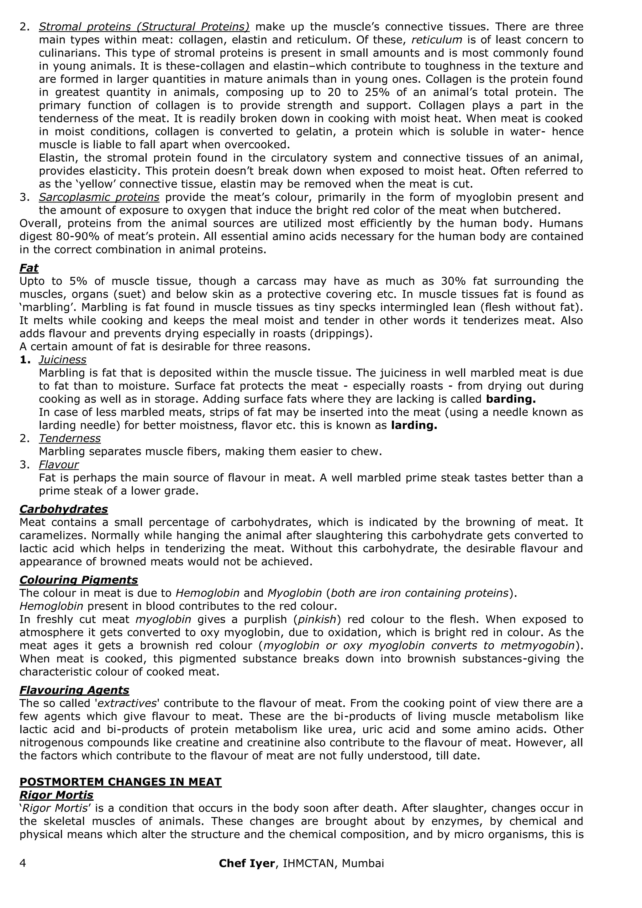 4 Chef Iyer, IHMCTAN, Mumbai 
2. Stromal proteins (Structural Proteins) make up the muscle‟s connective tissues. There are three main types within meat: collagen, elastin and reticulum. Of these, reticulum is of least concern to culinarians. This type of stromal proteins is present in small amounts and is most commonly found in young animals. It is these-collagen and elastin–which contribute to toughness in the texture and are formed in larger quantities in mature animals than in young ones. Collagen is the protein found in greatest quantity in animals, composing up to 20 to 25% of an animal‟s total protein. The primary function of collagen is to provide strength and support. Collagen plays a part in the tenderness of the meat. It is readily broken down in cooking with moist heat. When meat is cooked in moist conditions, collagen is converted to gelatin, a protein which is soluble in water- hence muscle is liable to fall apart when overcooked. Elastin, the stromal protein found in the circulatory system and connective tissues of an animal, provides elasticity. This protein doesn‟t break down when exposed to moist heat. Often referred to as the „yellow‟ connective tissue, elastin may be removed when the meat is cut. 
3. Sarcoplasmic proteins provide the meat‟s colour, primarily in the form of myoglobin present and the amount of exposure to oxygen that induce the bright red color of the meat when butchered. 
Overall, proteins from the animal sources are utilized most efficiently by the human body. Humans digest 80-90% of meat‟s protein. All essential amino acids necessary for the human body are contained in the correct combination in animal proteins. Fat Upto to 5% of muscle tissue, though a carcass may have as much as 30% fat surrounding the muscles, organs (suet) and below skin as a protective covering etc. In muscle tissues fat is found as „marbling‟. Marbling is fat found in muscle tissues as tiny specks intermingled lean (flesh without fat). It melts while cooking and keeps the meal moist and tender in other words it tenderizes meat. Also adds flavour and prevents drying especially in roasts (drippings). A certain amount of fat is desirable for three reasons. 
1. Juiciness Marbling is fat that is deposited within the muscle tissue. The juiciness in well marbled meat is due to fat than to moisture. Surface fat protects the meat - especially roasts - from drying out during cooking as well as in storage. Adding surface fats where they are lacking is called barding. 
In case of less marbled meats, strips of fat may be inserted into the meat (using a needle known as larding needle) for better moistness, flavor etc. this is known as larding. 
2. Tenderness Marbling separates muscle fibers, making them easier to chew. 
3. Flavour Fat is perhaps the main source of flavour in meat. A well marbled prime steak tastes better than a prime steak of a lower grade. 
Carbohydrates Meat contains a small percentage of carbohydrates, which is indicated by the browning of meat. It caramelizes. Normally while hanging the animal after slaughtering this carbohydrate gets converted to lactic acid which helps in tenderizing the meat. Without this carbohydrate, the desirable flavour and appearance of browned meats would not be achieved. Colouring Pigments The colour in meat is due to Hemoglobin and Myoglobin (both are iron containing proteins). Hemoglobin present in blood contributes to the red colour. In freshly cut meat myoglobin gives a purplish (pinkish) red colour to the flesh. When exposed to atmosphere it gets converted to oxy myoglobin, due to oxidation, which is bright red in colour. As the meat ages it gets a brownish red colour (myoglobin or oxy myoglobin converts to metmyogobin). When meat is cooked, this pigmented substance breaks down into brownish substances-giving the characteristic colour of cooked meat. Flavouring Agents The so called 'extractives' contribute to the flavour of meat. From the cooking point of view there are a few agents which give flavour to meat. These are the bi-products of living muscle metabolism like lactic acid and bi-products of protein metabolism like urea, uric acid and some amino acids. Other nitrogenous compounds like creatine and creatinine also contribute to the flavour of meat. However, all the factors which contribute to the flavour of meat are not fully understood, till date. POSTMORTEM CHANGES IN MEAT Rigor Mortis 
„Rigor Mortis‟ is a condition that occurs in the body soon after death. After slaughter, changes occur in the skeletal muscles of animals. These changes are brought about by enzymes, by chemical and physical means which alter the structure and the chemical composition, and by micro organisms, this is  