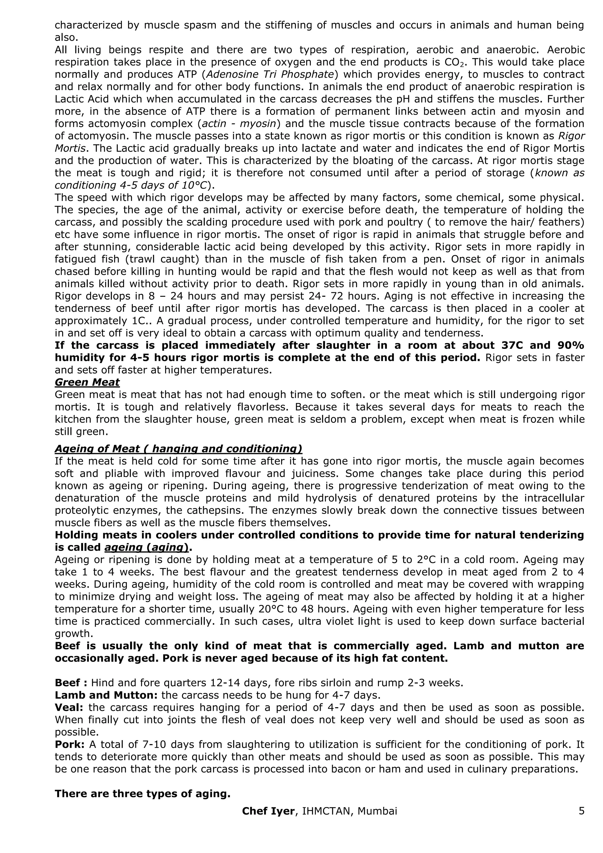 Chef Iyer, IHMCTAN, Mumbai 5 
characterized by muscle spasm and the stiffening of muscles and occurs in animals and human being also. All living beings respite and there are two types of respiration, aerobic and anaerobic. Aerobic respiration takes place in the presence of oxygen and the end products is CO2. This would take place normally and produces ATP (Adenosine Tri Phosphate) which provides energy, to muscles to contract and relax normally and for other body functions. In animals the end product of anaerobic respiration is Lactic Acid which when accumulated in the carcass decreases the pH and stiffens the muscles. Further more, in the absence of ATP there is a formation of permanent links between actin and myosin and forms actomyosin complex (actin - myosin) and the muscle tissue contracts because of the formation of actomyosin. The muscle passes into a state known as rigor mortis or this condition is known as Rigor Mortis. The Lactic acid gradually breaks up into lactate and water and indicates the end of Rigor Mortis and the production of water. This is characterized by the bloating of the carcass. At rigor mortis stage the meat is tough and rigid; it is therefore not consumed until after a period of storage (known as conditioning 4-5 days of 10°C). The speed with which rigor develops may be affected by many factors, some chemical, some physical. The species, the age of the animal, activity or exercise before death, the temperature of holding the carcass, and possibly the scalding procedure used with pork and poultry ( to remove the hair/ feathers) etc have some influence in rigor mortis. The onset of rigor is rapid in animals that struggle before and after stunning, considerable lactic acid being developed by this activity. Rigor sets in more rapidly in fatigued fish (trawl caught) than in the muscle of fish taken from a pen. Onset of rigor in animals chased before killing in hunting would be rapid and that the flesh would not keep as well as that from animals killed without activity prior to death. Rigor sets in more rapidly in young than in old animals. Rigor develops in 8 – 24 hours and may persist 24- 72 hours. Aging is not effective in increasing the tenderness of beef until after rigor mortis has developed. The carcass is then placed in a cooler at approximately 1C.. A gradual process, under controlled temperature and humidity, for the rigor to set in and set off is very ideal to obtain a carcass with optimum quality and tenderness. If the carcass is placed immediately after slaughter in a room at about 37C and 90% humidity for 4-5 hours rigor mortis is complete at the end of this period. Rigor sets in faster and sets off faster at higher temperatures. Green Meat Green meat is meat that has not had enough time to soften. or the meat which is still undergoing rigor mortis. It is tough and relatively flavorless. Because it takes several days for meats to reach the kitchen from the slaughter house, green meat is seldom a problem, except when meat is frozen while still green. Ageing of Meat ( hanging and conditioning) If the meat is held cold for some time after it has gone into rigor mortis, the muscle again becomes soft and pliable with improved flavour and juiciness. Some changes take place during this period known as ageing or ripening. During ageing, there is progressive tenderization of meat owing to the denaturation of the muscle proteins and mild hydrolysis of denatured proteins by the intracellular proteolytic enzymes, the cathepsins. The enzymes slowly break down the connective tissues between muscle fibers as well as the muscle fibers themselves. Holding meats in coolers under controlled conditions to provide time for natural tenderizing is called ageing (aging). Ageing or ripening is done by holding meat at a temperature of 5 to 2°C in a cold room. Ageing may take 1 to 4 weeks. The best flavour and the greatest tenderness develop in meat aged from 2 to 4 weeks. During ageing, humidity of the cold room is controlled and meat may be covered with wrapping to minimize drying and weight loss. The ageing of meat may also be affected by holding it at a higher temperature for a shorter time, usually 20°C to 48 hours. Ageing with even higher temperature for less time is practiced commercially. In such cases, ultra violet light is used to keep down surface bacterial growth. Beef is usually the only kind of meat that is commercially aged. Lamb and mutton are occasionally aged. Pork is never aged because of its high fat content. Beef : Hind and fore quarters 12-14 days, fore ribs sirloin and rump 2-3 weeks. Lamb and Mutton: the carcass needs to be hung for 4-7 days. Veal: the carcass requires hanging for a period of 4-7 days and then be used as soon as possible. When finally cut into joints the flesh of veal does not keep very well and should be used as soon as possible. Pork: A total of 7-10 days from slaughtering to utilization is sufficient for the conditioning of pork. It tends to deteriorate more quickly than other meats and should be used as soon as possible. This may be one reason that the pork carcass is processed into bacon or ham and used in culinary preparations. There are three types of aging.  