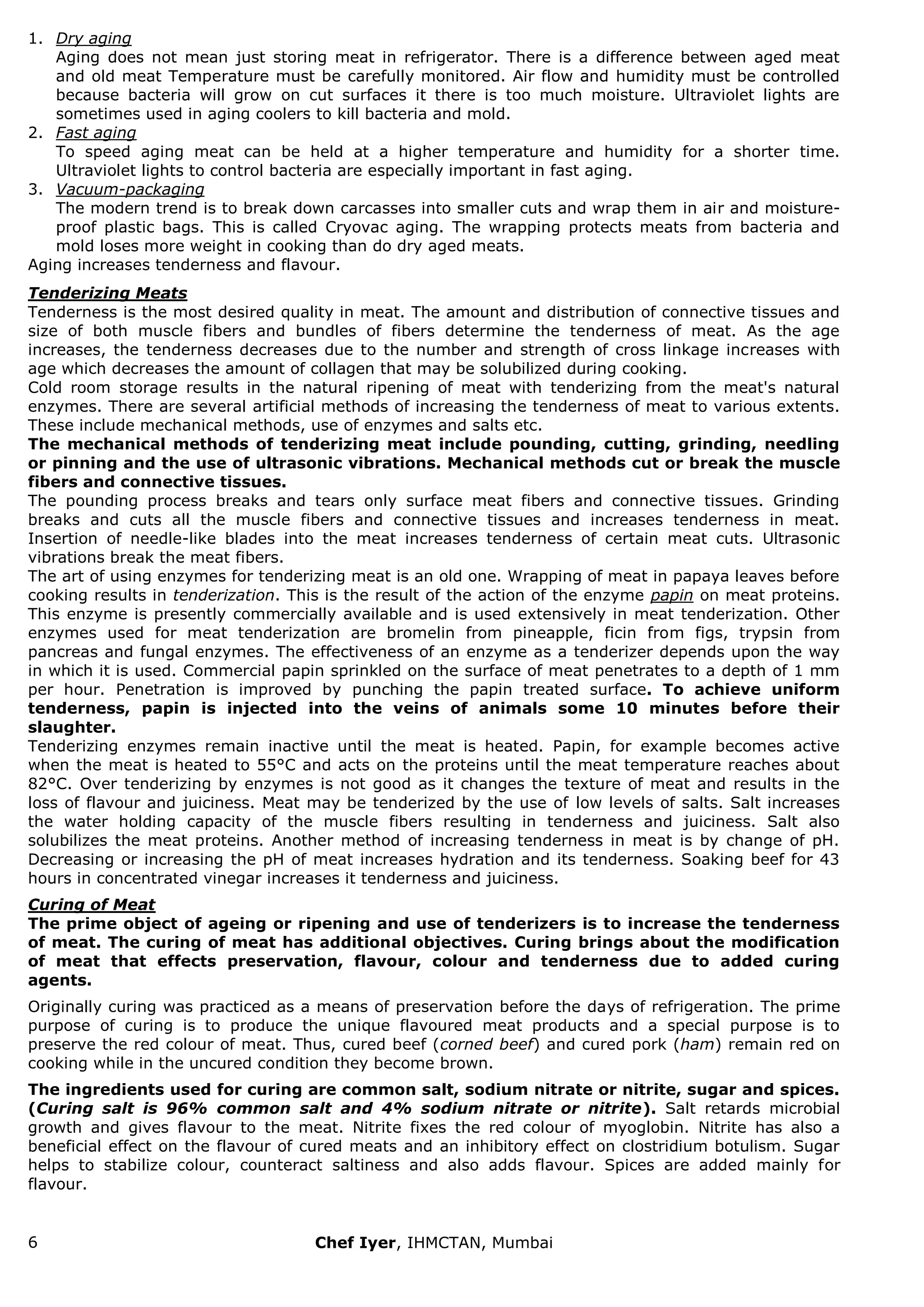 6 Chef Iyer, IHMCTAN, Mumbai 
1. Dry aging Aging does not mean just storing meat in refrigerator. There is a difference between aged meat and old meat Temperature must be carefully monitored. Air flow and humidity must be controlled because bacteria will grow on cut surfaces it there is too much moisture. Ultraviolet lights are sometimes used in aging coolers to kill bacteria and mold. 
2. Fast aging To speed aging meat can be held at a higher temperature and humidity for a shorter time. Ultraviolet lights to control bacteria are especially important in fast aging. 
3. Vacuum-packaging The modern trend is to break down carcasses into smaller cuts and wrap them in air and moisture- proof plastic bags. This is called Cryovac aging. The wrapping protects meats from bacteria and mold loses more weight in cooking than do dry aged meats. 
Aging increases tenderness and flavour. Tenderizing Meats Tenderness is the most desired quality in meat. The amount and distribution of connective tissues and size of both muscle fibers and bundles of fibers determine the tenderness of meat. As the age increases, the tenderness decreases due to the number and strength of cross linkage increases with age which decreases the amount of collagen that may be solubilized during cooking. Cold room storage results in the natural ripening of meat with tenderizing from the meat's natural enzymes. There are several artificial methods of increasing the tenderness of meat to various extents. These include mechanical methods, use of enzymes and salts etc. The mechanical methods of tenderizing meat include pounding, cutting, grinding, needling or pinning and the use of ultrasonic vibrations. Mechanical methods cut or break the muscle fibers and connective tissues. The pounding process breaks and tears only surface meat fibers and connective tissues. Grinding breaks and cuts all the muscle fibers and connective tissues and increases tenderness in meat. Insertion of needle-like blades into the meat increases tenderness of certain meat cuts. Ultrasonic vibrations break the meat fibers. The art of using enzymes for tenderizing meat is an old one. Wrapping of meat in papaya leaves before cooking results in tenderization. This is the result of the action of the enzyme papin on meat proteins. This enzyme is presently commercially available and is used extensively in meat tenderization. Other enzymes used for meat tenderization are bromelin from pineapple, ficin from figs, trypsin from pancreas and fungal enzymes. The effectiveness of an enzyme as a tenderizer depends upon the way in which it is used. Commercial papin sprinkled on the surface of meat penetrates to a depth of 1 mm per hour. Penetration is improved by punching the papin treated surface. To achieve uniform tenderness, papin is injected into the veins of animals some 10 minutes before their slaughter. Tenderizing enzymes remain inactive until the meat is heated. Papin, for example becomes active when the meat is heated to 55°C and acts on the proteins until the meat temperature reaches about 82°C. Over tenderizing by enzymes is not good as it changes the texture of meat and results in the loss of flavour and juiciness. Meat may be tenderized by the use of low levels of salts. Salt increases the water holding capacity of the muscle fibers resulting in tenderness and juiciness. Salt also solubilizes the meat proteins. Another method of increasing tenderness in meat is by change of pH. Decreasing or increasing the pH of meat increases hydration and its tenderness. Soaking beef for 43 hours in concentrated vinegar increases it tenderness and juiciness. Curing of Meat The prime object of ageing or ripening and use of tenderizers is to increase the tenderness of meat. The curing of meat has additional objectives. Curing brings about the modification of meat that effects preservation, flavour, colour and tenderness due to added curing agents. Originally curing was practiced as a means of preservation before the days of refrigeration. The prime purpose of curing is to produce the unique flavoured meat products and a special purpose is to preserve the red colour of meat. Thus, cured beef (corned beef) and cured pork (ham) remain red on cooking while in the uncured condition they become brown. The ingredients used for curing are common salt, sodium nitrate or nitrite, sugar and spices. (Curing salt is 96% common salt and 4% sodium nitrate or nitrite). Salt retards microbial growth and gives flavour to the meat. Nitrite fixes the red colour of myoglobin. Nitrite has also a beneficial effect on the flavour of cured meats and an inhibitory effect on clostridium botulism. Sugar helps to stabilize colour, counteract saltiness and also adds flavour. Spices are added mainly for flavour.  