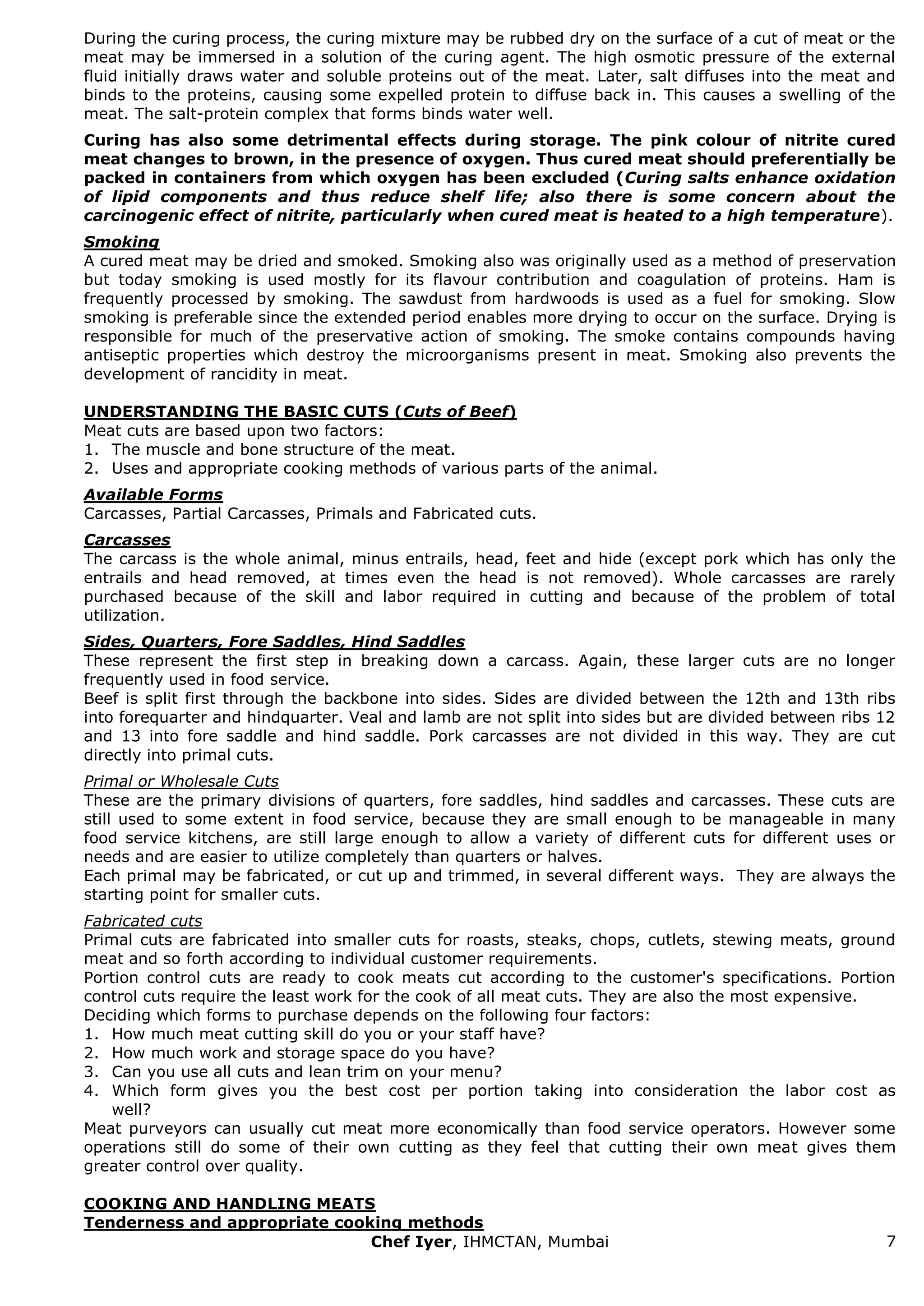 Chef Iyer, IHMCTAN, Mumbai 7 
During the curing process, the curing mixture may be rubbed dry on the surface of a cut of meat or the meat may be immersed in a solution of the curing agent. The high osmotic pressure of the external fluid initially draws water and soluble proteins out of the meat. Later, salt diffuses into the meat and binds to the proteins, causing some expelled protein to diffuse back in. This causes a swelling of the meat. The salt-protein complex that forms binds water well. Curing has also some detrimental effects during storage. The pink colour of nitrite cured meat changes to brown, in the presence of oxygen. Thus cured meat should preferentially be packed in containers from which oxygen has been excluded (Curing salts enhance oxidation of lipid components and thus reduce shelf life; also there is some concern about the carcinogenic effect of nitrite, particularly when cured meat is heated to a high temperature). Smoking A cured meat may be dried and smoked. Smoking also was originally used as a method of preservation but today smoking is used mostly for its flavour contribution and coagulation of proteins. Ham is frequently processed by smoking. The sawdust from hardwoods is used as a fuel for smoking. Slow smoking is preferable since the extended period enables more drying to occur on the surface. Drying is responsible for much of the preservative action of smoking. The smoke contains compounds having antiseptic properties which destroy the microorganisms present in meat. Smoking also prevents the development of rancidity in meat. UNDERSTANDING THE BASIC CUTS (Cuts of Beef) Meat cuts are based upon two factors: 
1. The muscle and bone structure of the meat. 
2. Uses and appropriate cooking methods of various parts of the animal. 
Available Forms Carcasses, Partial Carcasses, Primals and Fabricated cuts. Carcasses The carcass is the whole animal, minus entrails, head, feet and hide (except pork which has only the entrails and head removed, at times even the head is not removed). Whole carcasses are rarely purchased because of the skill and labor required in cutting and because of the problem of total utilization. Sides, Quarters, Fore Saddles, Hind Saddles These represent the first step in breaking down a carcass. Again, these larger cuts are no longer frequently used in food service. Beef is split first through the backbone into sides. Sides are divided between the 12th and 13th ribs into forequarter and hindquarter. Veal and lamb are not split into sides but are divided between ribs 12 and 13 into fore saddle and hind saddle. Pork carcasses are not divided in this way. They are cut directly into primal cuts. Primal or Wholesale Cuts These are the primary divisions of quarters, fore saddles, hind saddles and carcasses. These cuts are still used to some extent in food service, because they are small enough to be manageable in many food service kitchens, are still large enough to allow a variety of different cuts for different uses or needs and are easier to utilize completely than quarters or halves. Each primal may be fabricated, or cut up and trimmed, in several different ways. They are always the starting point for smaller cuts. Fabricated cuts Primal cuts are fabricated into smaller cuts for roasts, steaks, chops, cutlets, stewing meats, ground meat and so forth according to individual customer requirements. Portion control cuts are ready to cook meats cut according to the customer's specifications. Portion control cuts require the least work for the cook of all meat cuts. They are also the most expensive. Deciding which forms to purchase depends on the following four factors: 
1. How much meat cutting skill do you or your staff have? 
2. How much work and storage space do you have? 
3. Can you use all cuts and lean trim on your menu? 
4. Which form gives you the best cost per portion taking into consideration the labor cost as well? 
Meat purveyors can usually cut meat more economically than food service operators. However some operations still do some of their own cutting as they feel that cutting their own meat gives them greater control over quality. COOKING AND HANDLING MEATS Tenderness and appropriate cooking methods  