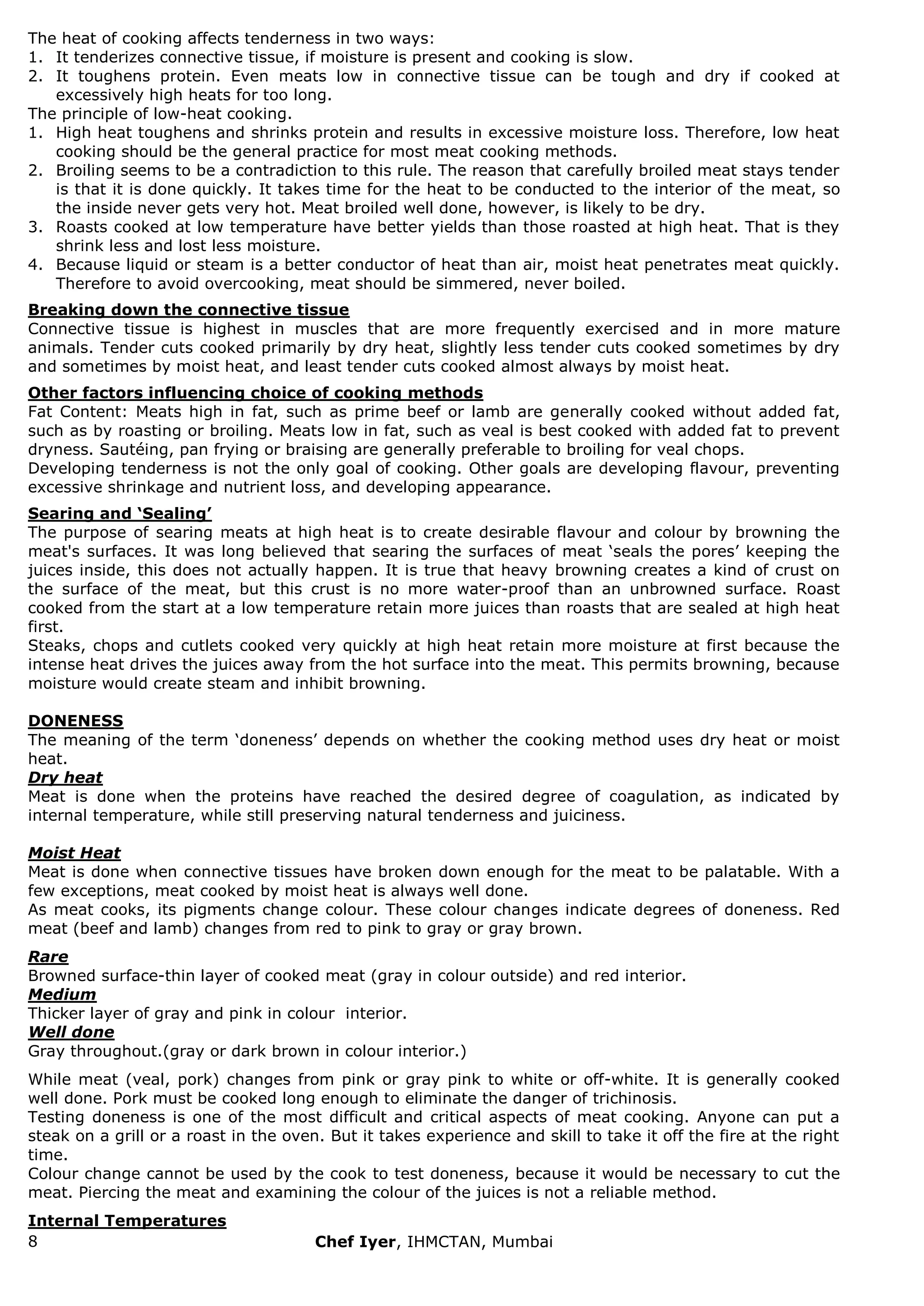 8 Chef Iyer, IHMCTAN, Mumbai 
The heat of cooking affects tenderness in two ways: 
1. It tenderizes connective tissue, if moisture is present and cooking is slow. 
2. It toughens protein. Even meats low in connective tissue can be tough and dry if cooked at excessively high heats for too long. 
The principle of low-heat cooking. 
1. High heat toughens and shrinks protein and results in excessive moisture loss. Therefore, low heat cooking should be the general practice for most meat cooking methods. 
2. Broiling seems to be a contradiction to this rule. The reason that carefully broiled meat stays tender is that it is done quickly. It takes time for the heat to be conducted to the interior of the meat, so the inside never gets very hot. Meat broiled well done, however, is likely to be dry. 
3. Roasts cooked at low temperature have better yields than those roasted at high heat. That is they shrink less and lost less moisture. 
4. Because liquid or steam is a better conductor of heat than air, moist heat penetrates meat quickly. Therefore to avoid overcooking, meat should be simmered, never boiled. 
Breaking down the connective tissue Connective tissue is highest in muscles that are more frequently exercised and in more mature animals. Tender cuts cooked primarily by dry heat, slightly less tender cuts cooked sometimes by dry and sometimes by moist heat, and least tender cuts cooked almost always by moist heat. Other factors influencing choice of cooking methods Fat Content: Meats high in fat, such as prime beef or lamb are generally cooked without added fat, such as by roasting or broiling. Meats low in fat, such as veal is best cooked with added fat to prevent dryness. Sautéing, pan frying or braising are generally preferable to broiling for veal chops. Developing tenderness is not the only goal of cooking. Other goals are developing flavour, preventing excessive shrinkage and nutrient loss, and developing appearance. Searing and „Sealing‟ The purpose of searing meats at high heat is to create desirable flavour and colour by browning the meat's surfaces. It was long believed that searing the surfaces of meat „seals the pores‟ keeping the juices inside, this does not actually happen. It is true that heavy browning creates a kind of crust on the surface of the meat, but this crust is no more water-proof than an unbrowned surface. Roast cooked from the start at a low temperature retain more juices than roasts that are sealed at high heat first. Steaks, chops and cutlets cooked very quickly at high heat retain more moisture at first because the intense heat drives the juices away from the hot surface into the meat. This permits browning, because moisture would create steam and inhibit browning. DONENESS The meaning of the term „doneness‟ depends on whether the cooking method uses dry heat or moist heat. Dry heat Meat is done when the proteins have reached the desired degree of coagulation, as indicated by internal temperature, while still preserving natural tenderness and juiciness. Moist Heat Meat is done when connective tissues have broken down enough for the meat to be palatable. With a few exceptions, meat cooked by moist heat is always well done. As meat cooks, its pigments change colour. These colour changes indicate degrees of doneness. Red meat (beef and lamb) changes from red to pink to gray or gray brown. Rare Browned surface-thin layer of cooked meat (gray in colour outside) and red interior. Medium Thicker layer of gray and pink in colour interior. Well done Gray throughout.(gray or dark brown in colour interior.) While meat (veal, pork) changes from pink or gray pink to white or off-white. It is generally cooked well done. Pork must be cooked long enough to eliminate the danger of trichinosis. Testing doneness is one of the most difficult and critical aspects of meat cooking. Anyone can put a steak on a grill or a roast in the oven. But it takes experience and skill to take it off the fire at the right time. Colour change cannot be used by the cook to test doneness, because it would be necessary to cut the meat. Piercing the meat and examining the colour of the juices is not a reliable method. Internal Temperatures  