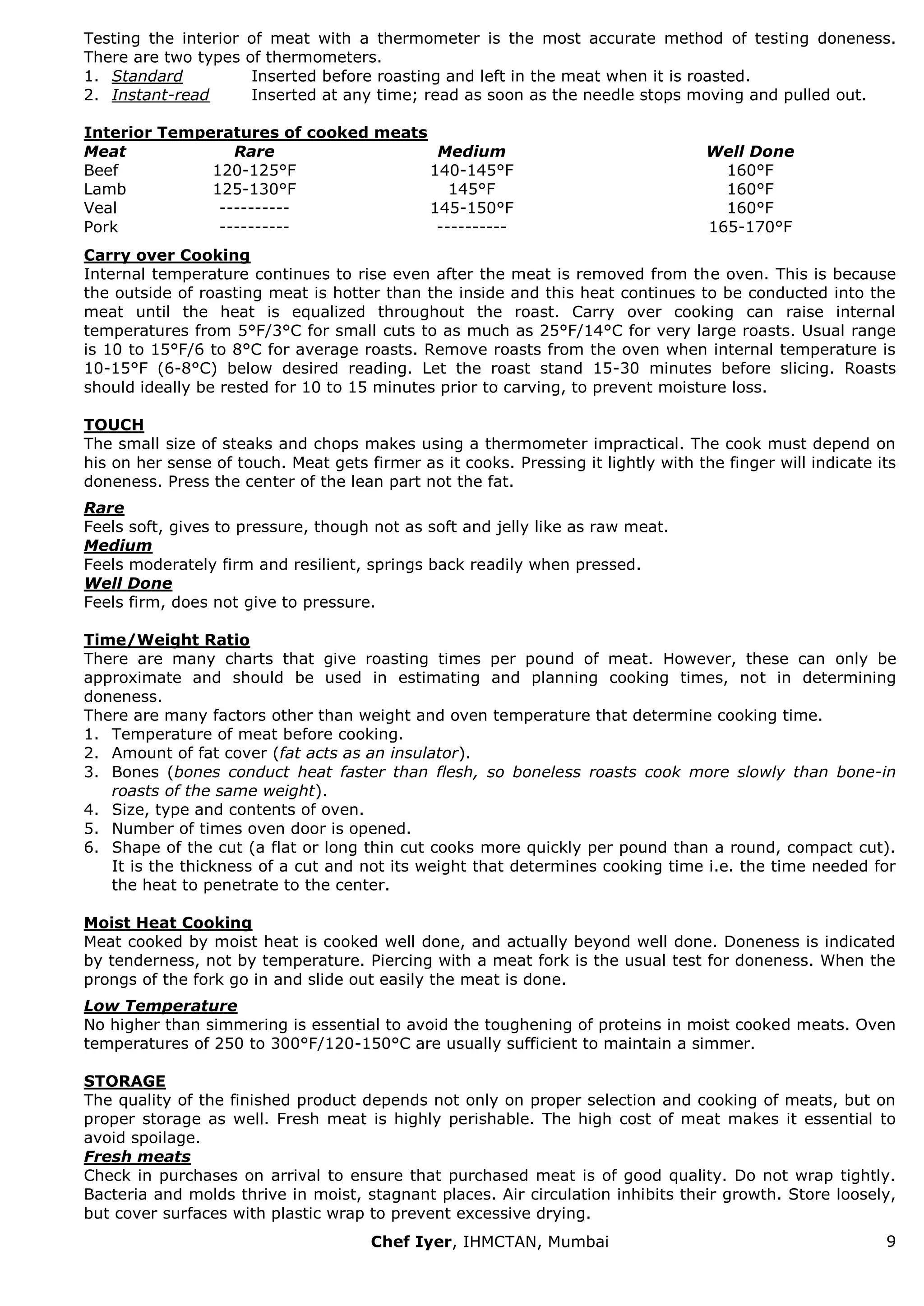 Chef Iyer, IHMCTAN, Mumbai 9 
Testing the interior of meat with a thermometer is the most accurate method of testing doneness. There are two types of thermometers. 
1. Standard Inserted before roasting and left in the meat when it is roasted. 
2. Instant-read Inserted at any time; read as soon as the needle stops moving and pulled out. 
Interior Temperatures of cooked meats 
Meat 
Rare 
Medium 
Well Done 
Beef 
120-125°F 
140-145°F 
160°F 
Lamb 
125-130°F 
145°F 
160°F 
Veal 
---------- 
145-150°F 
160°F 
Pork 
---------- 
---------- 
165-170°F 
Carry over Cooking Internal temperature continues to rise even after the meat is removed from the oven. This is because the outside of roasting meat is hotter than the inside and this heat continues to be conducted into the meat until the heat is equalized throughout the roast. Carry over cooking can raise internal temperatures from 5°F/3°C for small cuts to as much as 25°F/14°C for very large roasts. Usual range is 10 to 15°F/6 to 8°C for average roasts. Remove roasts from the oven when internal temperature is 10-15°F (6-8°C) below desired reading. Let the roast stand 15-30 minutes before slicing. Roasts should ideally be rested for 10 to 15 minutes prior to carving, to prevent moisture loss. TOUCH The small size of steaks and chops makes using a thermometer impractical. The cook must depend on his on her sense of touch. Meat gets firmer as it cooks. Pressing it lightly with the finger will indicate its doneness. Press the center of the lean part not the fat. Rare Feels soft, gives to pressure, though not as soft and jelly like as raw meat. Medium Feels moderately firm and resilient, springs back readily when pressed. Well Done Feels firm, does not give to pressure. Time/Weight Ratio There are many charts that give roasting times per pound of meat. However, these can only be approximate and should be used in estimating and planning cooking times, not in determining doneness. There are many factors other than weight and oven temperature that determine cooking time. 
1. Temperature of meat before cooking. 
2. Amount of fat cover (fat acts as an insulator). 
3. Bones (bones conduct heat faster than flesh, so boneless roasts cook more slowly than bone-in roasts of the same weight). 
4. Size, type and contents of oven. 
5. Number of times oven door is opened. 
6. Shape of the cut (a flat or long thin cut cooks more quickly per pound than a round, compact cut). It is the thickness of a cut and not its weight that determines cooking time i.e. the time needed for the heat to penetrate to the center. 
Moist Heat Cooking Meat cooked by moist heat is cooked well done, and actually beyond well done. Doneness is indicated by tenderness, not by temperature. Piercing with a meat fork is the usual test for doneness. When the prongs of the fork go in and slide out easily the meat is done. Low Temperature No higher than simmering is essential to avoid the toughening of proteins in moist cooked meats. Oven temperatures of 250 to 300°F/120-150°C are usually sufficient to maintain a simmer. STORAGE The quality of the finished product depends not only on proper selection and cooking of meats, but on proper storage as well. Fresh meat is highly perishable. The high cost of meat makes it essential to avoid spoilage. Fresh meats Check in purchases on arrival to ensure that purchased meat is of good quality. Do not wrap tightly. Bacteria and molds thrive in moist, stagnant places. Air circulation inhibits their growth. Store loosely, but cover surfaces with plastic wrap to prevent excessive drying.  