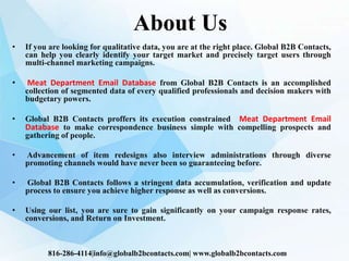 About Us
• If you are looking for qualitative data, you are at the right place. Global B2B Contacts,
can help you clearly identify your target market and precisely target users through
multi-channel marketing campaigns.
• Meat Department Email Database from Global B2B Contacts is an accomplished
collection of segmented data of every qualified professionals and decision makers with
budgetary powers.
• Global B2B Contacts proffers its execution constrained Meat Department Email
Database to make correspondence business simple with compelling prospects and
gathering of people.
• Advancement of item redesigns also interview administrations through diverse
promoting channels would have never been so guaranteeing before.
• Global B2B Contacts follows a stringent data accumulation, verification and update
process to ensure you achieve higher response as well as conversions.
• Using our list, you are sure to gain significantly on your campaign response rates,
conversions, and Return on Investment.
816-286-4114|info@globalb2bcontacts.com| www.globalb2bcontacts.com
 