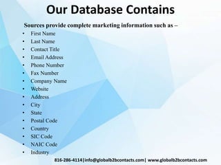 Our Database Contains
Sources provide complete marketing information such as –
• First Name
• Last Name
• Contact Title
• Email Address
• Phone Number
• Fax Number
• Company Name
• Website
• Address
• City
• State
• Postal Code
• Country
• SIC Code
• NAIC Code
• Industry
816-286-4114|info@globalb2bcontacts.com| www.globalb2bcontacts.com
 