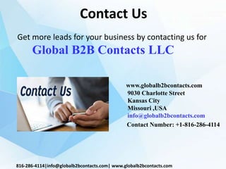 Contact Us
www.globalb2bcontacts.com
9030 Charlotte Street
Kansas City
Missouri ,USA
info@globalb2bcontacts.com
Contact Number: +1-816-286-4114
816-286-4114|info@globalb2bcontacts.com| www.globalb2bcontacts.com
Get more leads for your business by contacting us for
Global B2B Contacts LLC
 